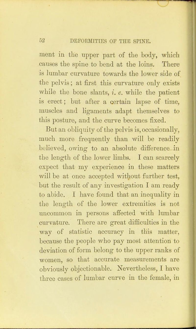 ment in tHe upper part of tlie body, which causes the spine to bend at the loins. There is lumbar curvature towards the lower side of the pelvis; at first this curvature only exists while the bone slants, i. e. while the patient is erect; but after a certain lapse of time, muscles and ligaments adapt themselves to this posture, and the curve becomes fixed. But an obliquity of the pelvis is, occasionally, much more frequently than will be readily believed, owing to an absolute difference in the length of the lower limbs. I can scarcely expect that my experience in these matters will be at once accepted without further test, but the result of any investigation I am ready to abide. I have found that an inequality in the leno'th of the lower extremities is not uncommon in persons affected with lumbar curvature. There are great difficulties in the way of statistic accuracy in this matter, because the people who pay most attention to deviation of form belong to the upper ranks of women, so that accurate measurements are obviously objectionable. Nevertheless, I have three cases of lumbar curve in the female, in