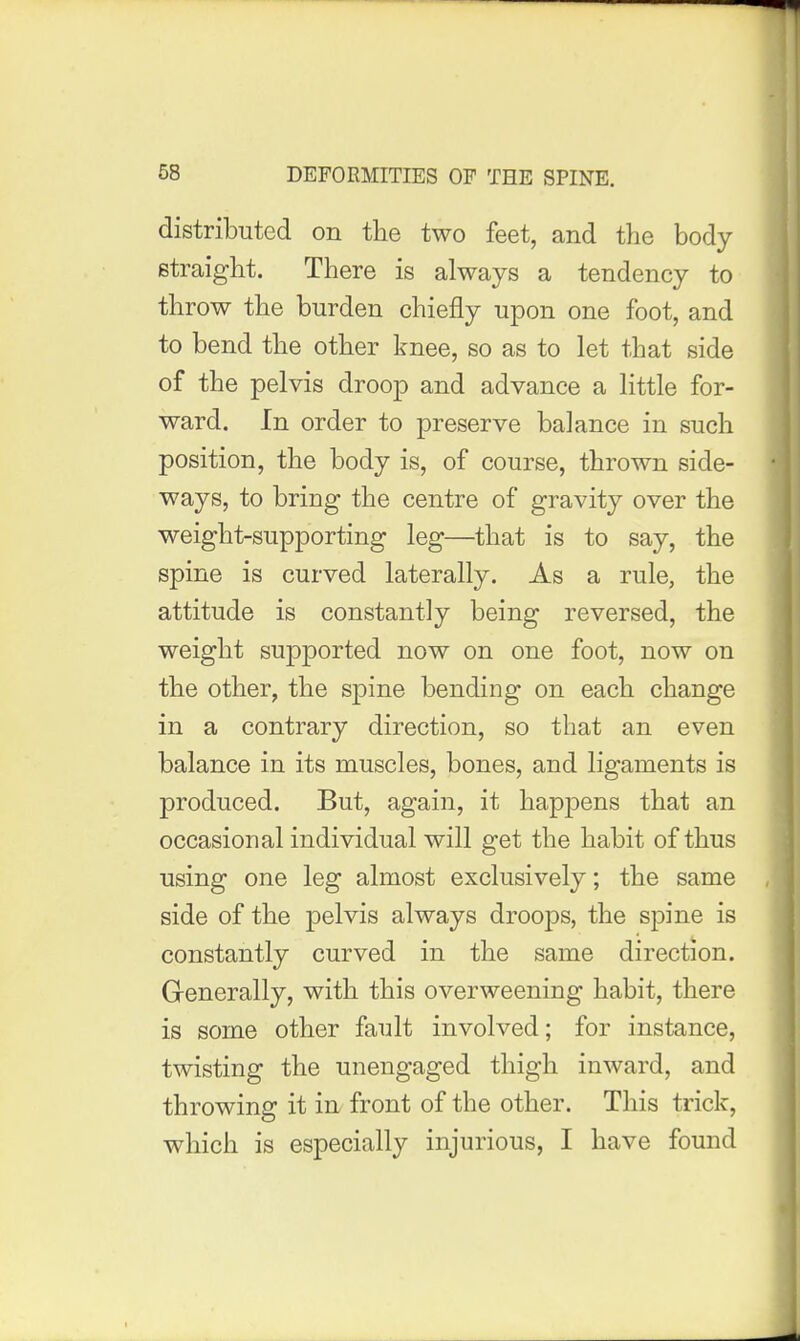 distributed on the two feet, and the body straight. There is always a tendency to throw the burden chiefly upon one foot, and to bend the other knee, so as to let that side of the pelvis droop and advance a little for- ward. In order to preserve balance in such position, the body is, of course, thrown side- ways, to bring the centre of gravity over the weight-supporting leg—that is to say, the spine is curved laterally. As a rule, the attitude is constantly being reversed, the weight supported now on one foot, now on the other, the spine bending on each change in a contrary direction, so that an even balance in its muscles, bones, and ligaments is produced. But, again, it happens that an occasional individual will get the habit of thus using one leg almost exclusively; the same side of the pelvis always droops, the spine is constantly curved in the same direction. Generally, with this overweening habit, there is some other fault involved; for instance, twisting the unengaged thigh inward, and throwing it in front of the other. This trick, which is especially injurious, I have found