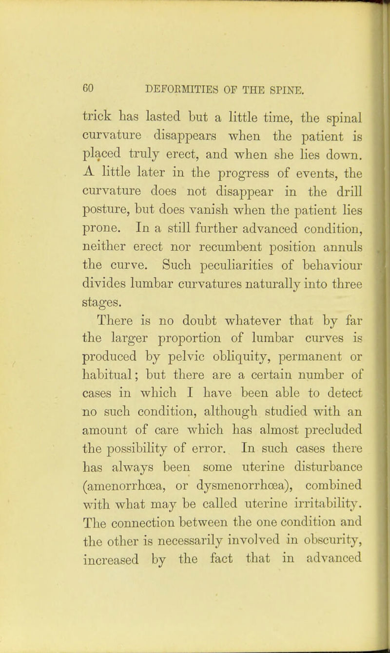 trick has lasted but a little time, tlie spinal curvature disappears when the patient is placed truly erect, and when she lies down. A little later in the progress of events, the curvature does not disappear in the drill posture, but does vanish when the patient lies prone. In a still further advanced condition, neither erect nor recumbent position annuls the curve. Such peculiarities of behaviour divides lumbar curvatures naturally into three stages. There is no doubt whatever that by far the larger proj)ortion of lumbar curves is produced by pelvic obliquity, permanent or habitual; but there are a certain number of cases in which I have been able to detect no such condition, although studied with an amount of care which has almost precluded the possibility of error. In such cases there has always been some uterine disturbance (amenorrhoea, or dysmenorrhoea), combined with what may be called uterine irritability. The connection between the one condition and the other is necessarily involved in obscurity, increased by the fact that in advanced