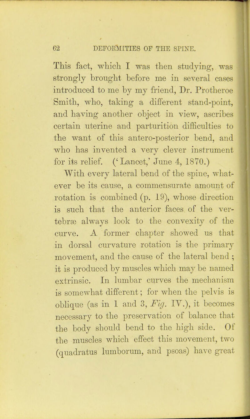 This fact, which I was then studying, was strongly brought before me in several cases introduced to me by my friend, Dr. Protheroe Smith, who, taking a different stand-point, and having another object in view, ascribes certain uterine and parturition difficulties to the want of this antero-posterior bend, and who has invented a very clever instrument for its relief. ('Lancet,' June 4, 1870.) With every lateral bend of the spine, what- ever be its cause, a commensurate amount of rotation is combined (p. 19), whose direction is such that the anterior faces of the ver- tebrge always look to the convexity of the curve. A former chapter showed us that in dorsal curvature rotation is the primary movement, and the cause of the lateral bend ; it is produced by muscles which may be named extrinsic. In lumbar curves the mechanism is somewhat different; for when the pelvis is obhque (as in 1 and 3, Fig, lY.), it becomes necessary to the preservation of balance that the body should bend to the high side. Of the muscles which effect this movement, two (quadratus lumborum, and psoas) have great