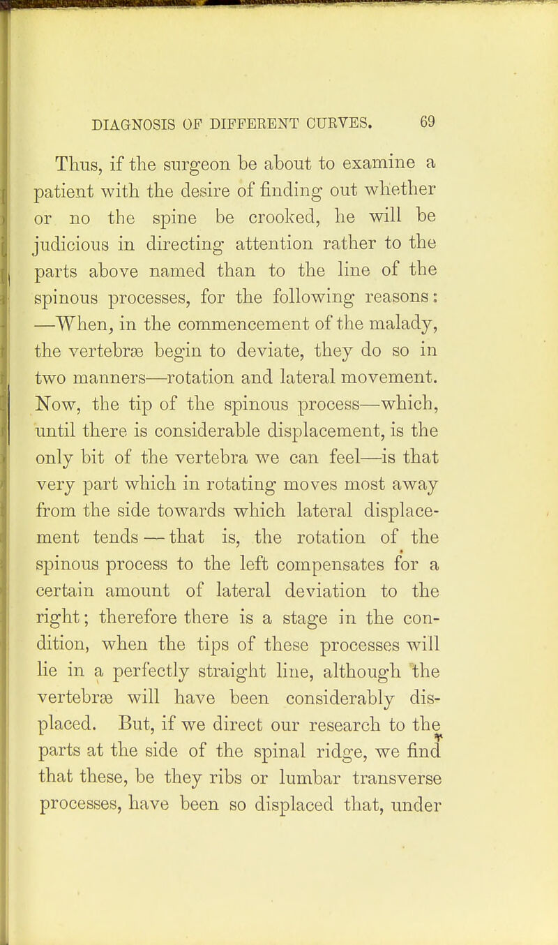 Thus, if the surgeon be about to examine a patient with the desire of finding out whether or no the spine be crooked, he will be judicious in directing attention rather to the parts above named than to the line of the spinous processes, for the following reasons: —When, in the commencement of the malady, the vertebrse begin to deviate, they do so in two manners—rotation and lateral movement. Now, the tip of the spinous process—which, until there is considerable displacement, is the only bit of the vertebra we can feel—is that very part which in rotating moves most away from the side towards which lateral displace- ment tends — that is, the rotation of the spinous process to the left compensates for a certain amount of lateral deviation to the right; therefore there is a stage in the con- dition, when the tips of these processes will lie in a perfectly straight line, although the vertebrse will have been considerably dis- placed. But, if we direct our research to the parts at the side of the spinal ridge, we find that these, be they ribs or lumbar transverse processes, have been so displaced that, under