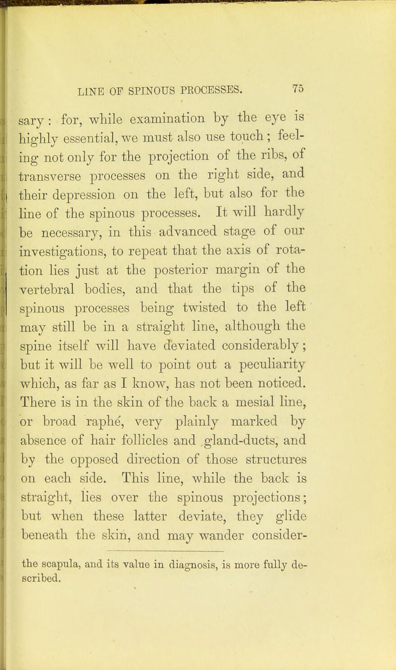 sary : for, while examination by the eye is highly essential, we must also use touch ; feel- ing not only for the projection of the ribs, of transverse processes on the right side, and their depression on the left, but also for the line of the spinous processes. It will hardly be necessary, in this advanced stage of our investigations, to repeat that the axis of rota- tion lies just at the posterior margin of the vertebral bodies, and that the tips of the spinous processes being twisted to the left may still be in a straight line, although the spine itself will have deviated considerably; but it will be well to point out a peculiarity which, as far as I know, has not been noticed. There is in the skin of the back a mesial line, or broad raphe, very plainly marked by absence of hair follicles and ,gland-ducts, and by the opposed direction of those structures on each side. This line, while the back is straight, lies over the spinous projections; but when these latter deviate, they glide beneath the skin, and may wander consider- the scapula, and its value in diagnosis, is more fully de- scribed.