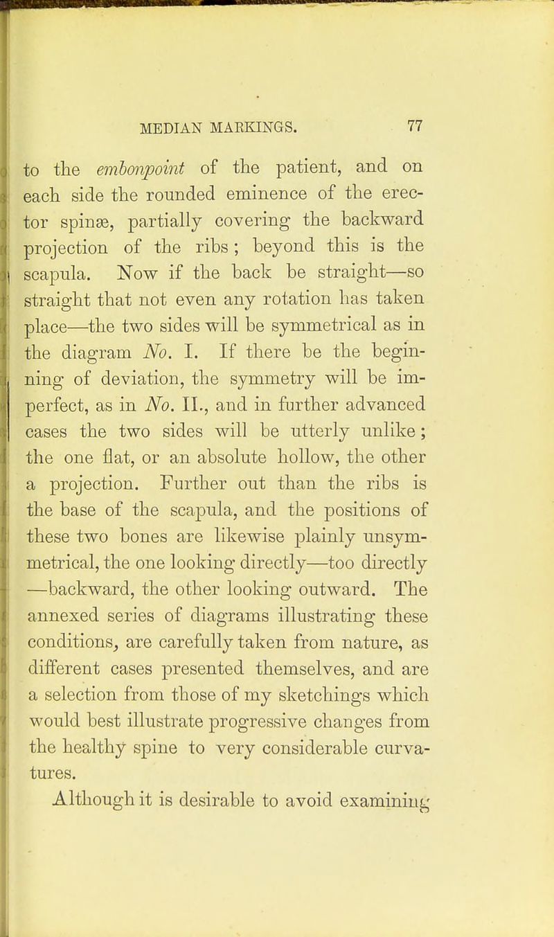 to the embonpoint of the patient, and on each side the rounded eminence of the erec- tor spinse, partially covering the backward projection of the ribs; beyond this is the scapula. Now if the back be straight—so straight that not even any rotation has taken place—the two sides will be symmetrical as in the diagram No. 1. If there be the begin- ning of deviatioD, the symmetry will be im- perfect, as in No. II., and in further advanced cases the two sides will be utterly unlike; the one flat, or an absolute hollow, the other a projection. Further out than the ribs is the base of the scajDula, and the positions of these two bones are likewise plainly unsym- metrical, the one looking directly—too directly —backward, the other looking outward. The annexed series of diagrams illustrating these conditions^ are carefully taken from nature, as different cases presented themselves, and are a selection from those of my sketchings which would best illustrate progressive changes from the healthy spine to very considerable curva- tures. Although it is desirable to avoid examining
