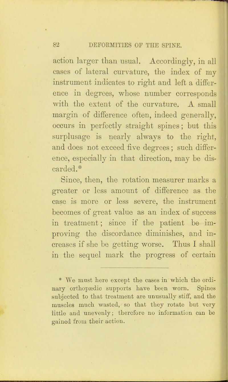 action larger than usual. Accordingly, in all cases of lateral curvature, the index of my instrument indicates to right and left a differ- ence in degrees, whose number corresponds with the extent of the curvature. A small margin of difference often, indeed generally, occurs in perfectly straight spines; but this surplusage is nearly always to the right, and does not exceed five degrees; such differ- ence, especially in that direction, may be dis- carded.* Since, then, the rotation measurer marks a greater or less amount of difference as the case is more or less severe, the instrument becomes of great value as an index of success in treatment; since if the patient be im- proving the discordance diminishes, and in- creases if she be getting worse. Thus I shall in the sequel mark the progress of certain * We must here except tlie cases in which the ordi- nary orthopaedic supports have been worn. Spines subjected to that treatment are unusually stiff, and the muscles much wasted, so that they rotate but very little and unevenly; therefore no information can be gained from their action.