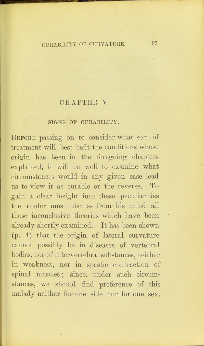 CHAPTEE V. SIGNS OF CUEABILITY. Before passing on to consider what sort of treatment will best befit the conditions whose origin has been in the foregoing chapters explained, it will be well to examine what circumstances would in any given case lead us to view it as curable or the reverse. To gain a clear insight into these peculiarities the reader must dismiss from- his mind all those inconclusive theories which have been already shortly examined. It has been shown (p. 4) that the origin of lateral curvature cannot possibly be in diseases of vertebral bodies, nor of intervertebral substances, neither in weakness, nor in spastic contraction of spinal muscles; since, under such circum- stances, we should find preference of this malady neither for one side nor for one sex.