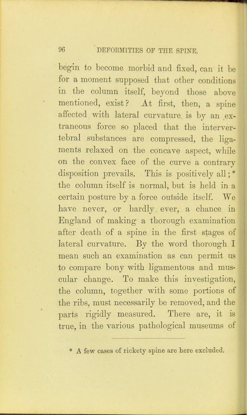 begin to become morbid and fixed, can it be for a moment supposed that other conditions in the column itself, beyond those above mentioned, exist? At first, then, a spine affected with lateral curvature is by an ex- traneous force so placed that the interver- tebral substances are compressed, the liga- ments relaxed on the concave aspect, while on the convex face of the curve a contrary disposition prevails. This is positively all; * the column itself is normal, but is held in a certain posture by a force outside itself We have never, or hardly ever, a chance in England of making a thorough examination after death of a spine in the first stages of lateral curvature. By the word thorough I mean such an examination as can permit us to compare bony with ligamentous and mus- cular change. To make this investigation, the column, together with some portions of the ribs, must necessarily be removed, and the parts rigidly measured. There are, it is true, in the various pathological museums of * A few cases of rickety spine are here excluded.