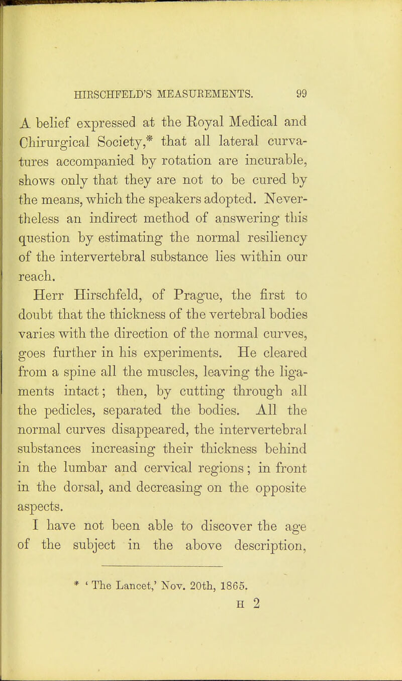 A belief expressed at fhe Eoyal Medical and Chirurgical Society,* that all lateral curva- tures accompanied by rotation are incurable, shows only that they are not to be cured by the means, which the speakers adopted. Never- theless an indirect method of answering this question by estimating the normal resiliency of the intervertebral substance lies within our reach. Herr Hirschfeld, of Prague, the first to doubt that the thickness of the vertebral bodies varies with the direction of the normal curves, goes further in his experiments. He cleared from a spine all the muscles, leaving the liga- ments intact; then, by cutting through all the pedicles, separated the bodies. All the normal curves disappeared, the intervertebral substances increasing their thickness behind in the lumbar and cervical regions; in front in the dorsal, and decreasing on the opposite aspects. I have not been able to discover the age of the subject in the above description, * ' The Lancet,' Nov. 20th, 1865. H 2