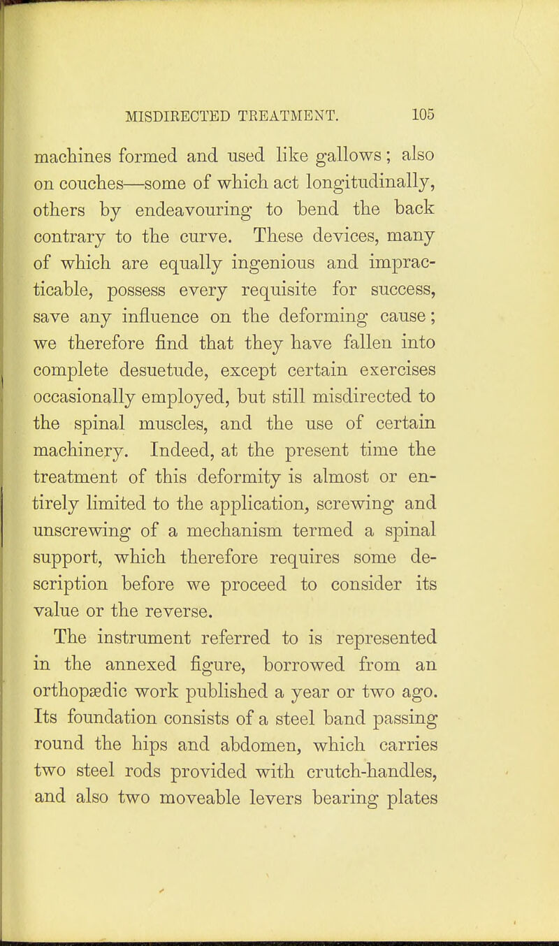 machines formed and used like gallows; also on couclies—some of which act longitudinally, others by endeavouring to bend the back contrary to the curve. These devices, many of which are equally ingenious and imprac- ticable, possess every requisite for success, save any influence on the deforming cause; we therefore find that they have fallen into complete desuetude, except certain exercises occasionally employed, but still misdirected to the spinal muscles, and the use of certain machinery. Indeed, at the present time the treatment of this deformity is almost or en- tirely limited to the application, screwing and unscrewing of a mechanism termed a spinal support, which therefore requires some de- scription before we proceed to consider its value or the reverse. The instrument referred to is represented in the annexed figure, borrowed from an orthopaedic work published a year or two ago. Its foundation consists of a steel band passing round the hips and abdomen, which carries two steel rods provided with crutch-handles, and also two moveable levers bearing plates