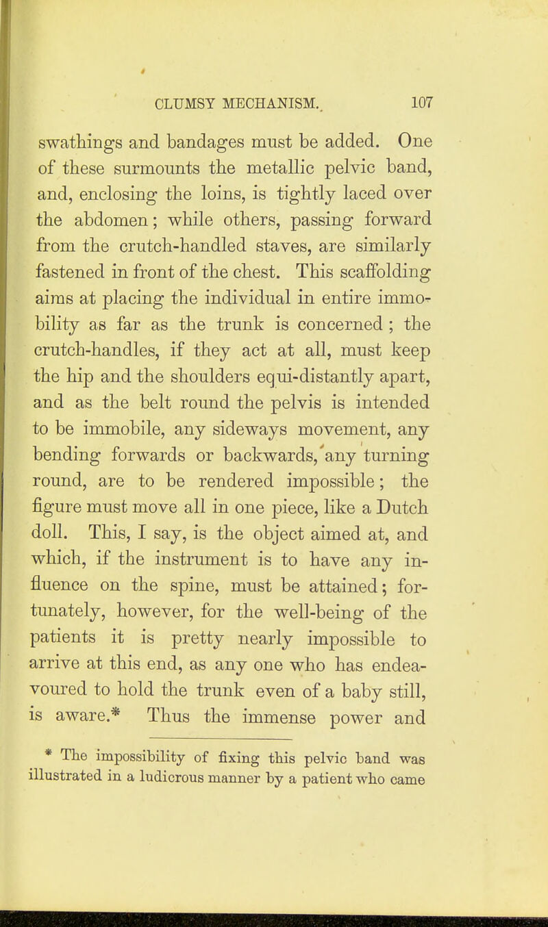 swathings and bandages must be added. One of these surmounts the metallic pelvic band, and, enclosing the loins, is tightly laced over the abdomen; while others, passing forward from the crutch-handled staves, are similarly fastened in front of the chest. This scaffolding aims at placing the individual in entire immo-r bility as far as the trunk is concerned ; the crutch-handles, if they act at all, must keep the hip and the shoulders equi-distantly apart, and as the belt round the pelvis is intended to be immobile, any sideways movement, any bending forwards or backwards,'any turning round, are to be rendered impossible; the figure must move all in one piece, like a Dutch doll. This, I say, is the object aimed at, and which, if the instrument is to have any in- fluence on the spine, must be attained; for- tunately, however, for the well-being of the patients it is pretty nearly impossible to arrive at this end, as any one who has endea- voured to hold the trunk even of a baby still, is aware.* Thus the immense power and * The impossibility of fixing this pelvic band was illustrated in a ludicrous manner by a patient who came