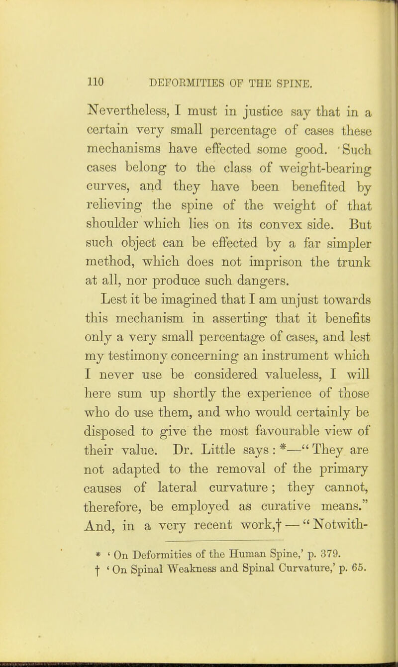 Nevertheless, I must in justice say that in a certain very small percentage of cases these mechanisms have effected some good. 'Such cases belong to the class of weight-bearing curves, and they have been benefited by relieving the spine of the weight of that shoulder which lies on its convex side. But such object can be effected by a far simpler method, which does not imprison the trunk at all, nor produce such dangers. Lest it be imagined that I am unjust towards this mechanism in asserting that it benefits only a very small percentage of cases, and lest my testimony concerning an instrument which I never use be considered valueless, I will here sum up shortly the experience of those who do use them, and who would certainly be disposed to give the most favourable view of their value. Dr. Little says : *— They are not adapted to the removal of the primary causes of lateral curvature; they cannot, therefore, be employed as curative means. And, in a very recent work,f — Notwith- * ' On Deformities of the Human Spine,' p. 379. f ' On Spinal Weakness and Spinal Curvature,' p. 65.