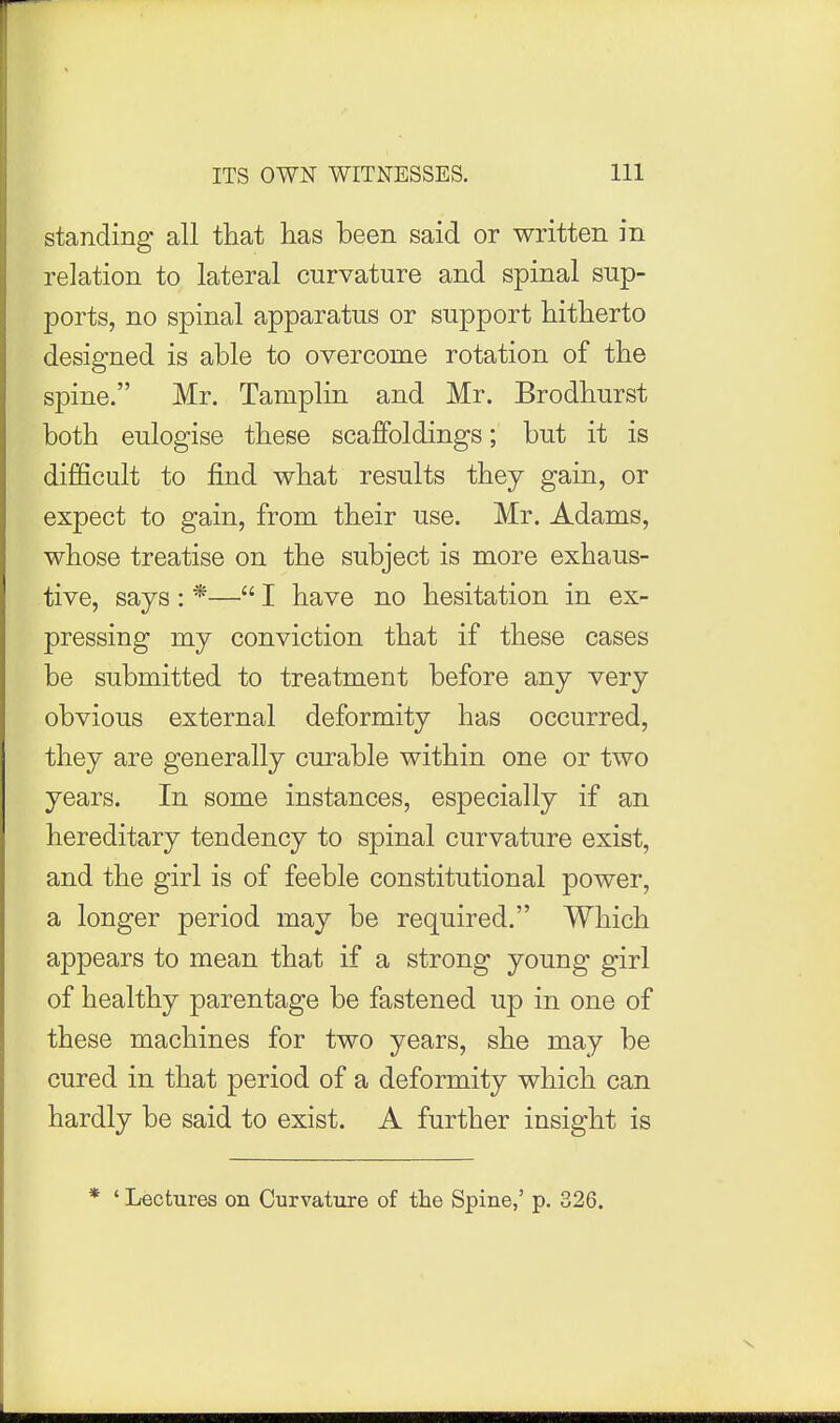 standing all tliat has been said or written in relation to lateral curvature and spinal sup- ports, no spinal apparatus or support hitlierto designed is able to overcome rotation of the spine. Mr. Tamplin and Mr. Brodhurst both eulogise these scaffoldings; but it is difficult to find what results they gain, or expect to gain, from their use. Mr. Adams, whose treatise on the subject is more exhaus- tive, says : *— I have no hesitation in ex- pressing my conviction that if these cases be submitted to treatment before any very obvious external deformity has occurred, they are generally curable within one or two years. In some instances, especially if an hereditary tendency to spinal curvature exist, and the girl is of feeble constitutional power, a longer period may be required. Which appears to mean that if a strong young girl of healthy parentage be fastened up in one of these machines for two years, she may be cured in that period of a deformity which can hardly be said to exist. A further insight is * ' Lectures on Curvature of the Spine,' p. 326.