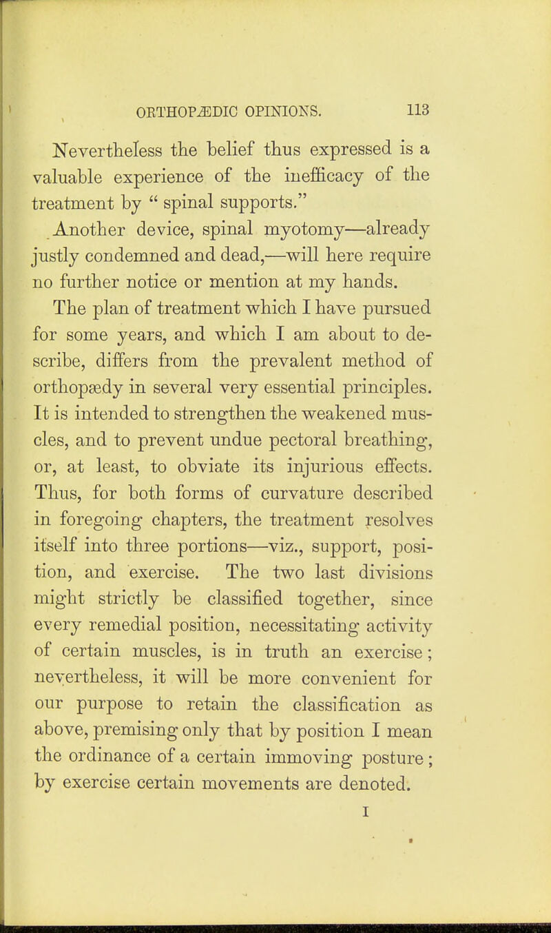 Nevertheless the belief thus expressed is a valuable experience of the iuefficacy of the treatment by  spinal supports. Another device, spinal myotomy—already justly condemned and dead,-—will here require no further notice or mention at my hands. The plan of treatment which I have pursued for some years, and which I am about to de- scribe, differs from the prevalent method of orthopaedy in several very essential principles. It is intended to strengthen the weakened mus- cles, and to prevent undue pectoral breathing, or, at least, to obviate its injurious effects. Thus, for both forms of curvature described in foregoing chapters, the treatment resolves itself into three portions—viz., support, posi- tion, and exercise. The two last divisions might strictly be classified together, since every remedial position, necessitating activity of certain muscles, is in truth an exercise; nevertheless, it will be more convenient for our purpose to retain the classification as above, premising only that by position I mean the ordinance of a certain immoving posture ; by exercise certain movements are denoted.