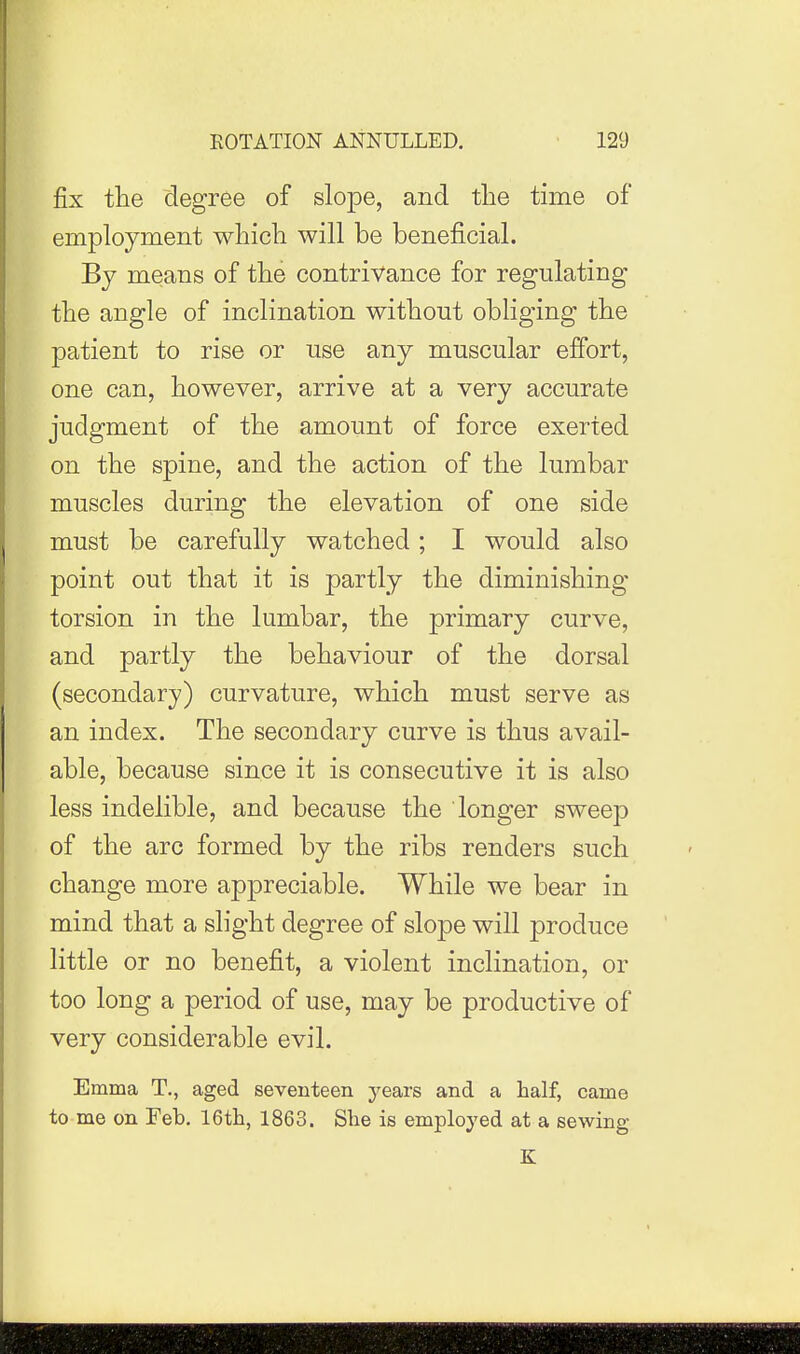 fix the degree of slope, and the time of employment which will be beneficial. By means of the contrivance for regulating the angle of inclination without obliging the patient to rise or use any muscular effort, one can, however, arrive at a very accurate judgment of the amount of force exerted on the spine, and the action of the lumbar muscles during the elevation of one side must be carefully watched; I would also point out that it is partly the diminishing torsion in the lumbar, the primary curve, and partly the behaviour of the dorsal (secondary) curvature, which must serve as an index. The secondary curve is thus avail- able, because since it is consecutive it is also less indelible, and because the longer sweep of the arc formed by the ribs renders such change more appreciable. While we bear in mind that a slight degree of slope will produce little or no benefit, a violent inclination, or too long a period of use, may be productive of very considerable evil. Emma T., aged seventeen years and a half, came to me on Feb. 16th, 1863. She is employed at a sewing K