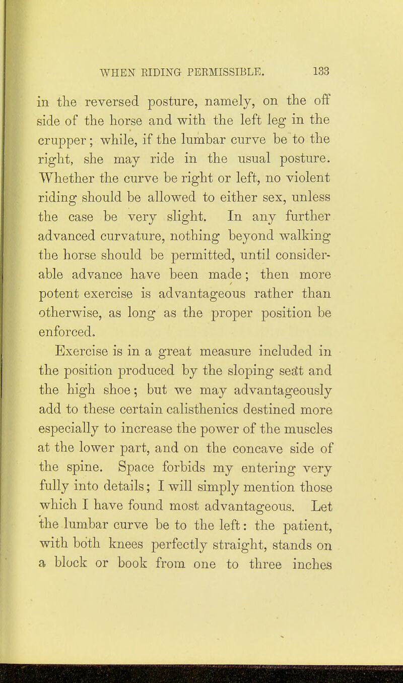 in the reversed jDosture, namely, on the off side of the horse and with the left leg in the crupper; while, if the lumbar curve be to the right, she may ride in the usual posture. Whether the curve be right or left, no violent riding should be allowed to either sex, unless the case be very slight. In any further advanced curvature, nothing beyond walking the horse should be permitted, until consider- able advance have been made; then more potent exercise is advantageous rather than otherwise, as long as the proper position be enforced. Exercise is in a great measure included in the position produced by the sloping setCt and the high shoe; but we may advantageously add to these certain calisthenics destined more especially to increase the power of the muscles at the lower part, and on the concave side of the spine. Space forbids my entering very fully into details; I will simply mention those which I have found most advantageous. Let the lumbar curve be to the left: the patient, with both knees perfectly straight, stands on a block or book from one to three inches