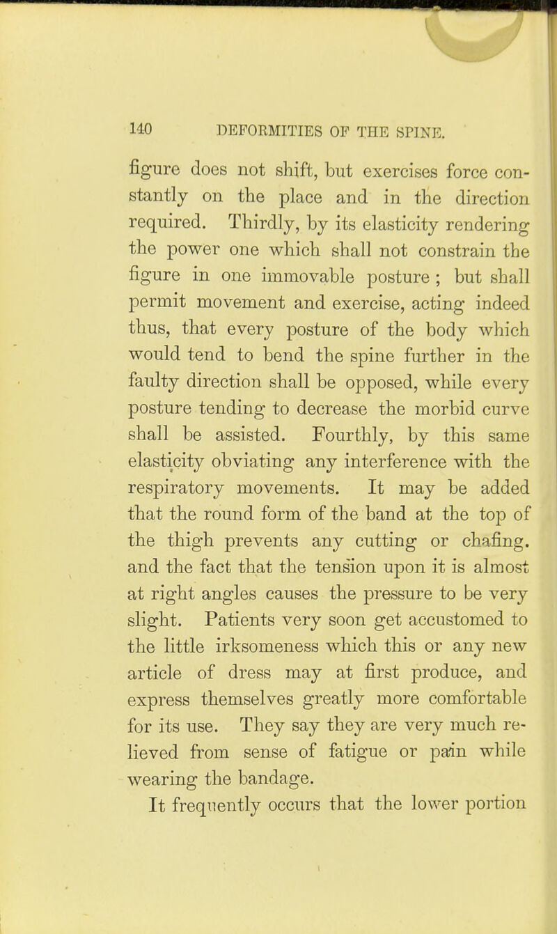 figure does not shift, but exercises force con- stantly on the place and in the direction required. Thirdly, by its elasticity rendering the power one which shall not constrain the figure in one immovable posture ; but shall permit movement and exercise, acting indeed thus, that every posture of the body which would tend to bend the spine further in the faulty direction shall be opposed, while every posture tending to decrease the morbid curve shall be assisted. Fourthly, by this same elasticity obviating any interference with the respiratory movements. It may be added that the round form of the band at the top of the thigh prevents any cutting or chafing, and the fact that the tension upon it is almost at right angles causes the pressure to be very slight. Patients very soon get accustomed to the little irksomeness which this or any new article of dress may at first produce, and express themselves greatly more comfortable for its use. They say they are very much re- lieved from sense of fatigue or pain while wearing the bandage. It frequently occurs that the lower portion