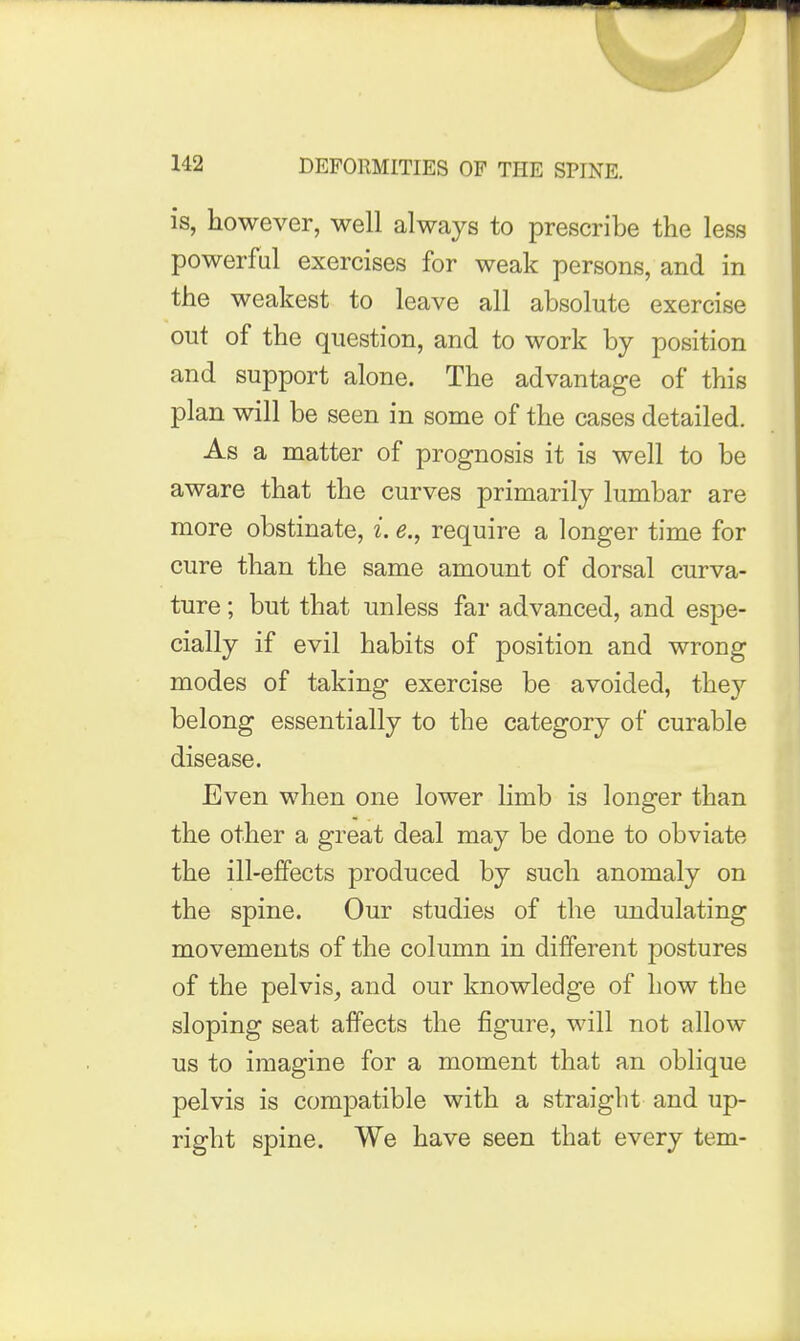 is, however, well always to prescribe the less powerful exercises for weak persons, and in the weakest to leave all absolute exercise out of the question, and to work by position and support alone. The advantage of this plan will be seen in some of the cases detailed. As a matter of prognosis it is well to be aware that the curves primarily lumbar are more obstinate, i. e., require a longer time for cure than the same amount of dorsal curva- ture ; but that unless far advanced, and espe- cially if evil habits of position and wrong modes of taking exercise be avoided, they belong essentially to the category of curable disease. Even when one lower limb is longer than the other a great deal may be done to obviate the ill-effects produced by such anomaly on the spine. Our studies of the undulating movements of the column in different postures of the pelvis, and our knowledge of how the sloping seat affects the figure, will not allow us to imagine for a moment that an oblique pelvis is compatible with a straight and up- right spine. We have seen that every tern-