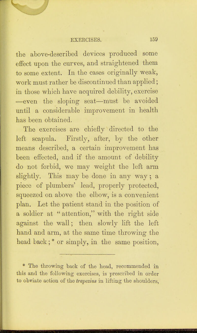 the above-described devices produced some effect upon the curves, and straightened them to some extent. In the cases originally weak, work must rather be discontinued than applied; in those which have acquired debility, exercise —even the sloping seat—must be avoided until a considerable improvement in health has been obtained. The exercises are chiefly directed to the left scapula. Firstly, after, by the other means described, a certain improvement has been effected, and if the amount of debility do not forbid, we may weight the left arm slightly. This may be done in any way ; a piece of plumbers' lead, properly protected, squeezed on above the elbow, is a convenient plan. Let the patient stand in the position of a soldier at  attention, with the right side against the wall; then slowly lift the left hand and arm, at the same time throwing the head back; * or simply, in the same position, * The throwing back of the head, recommended in this and the following exercises, is prescribed in order to obviate action of the trapezius in lifting the shoulders, ■