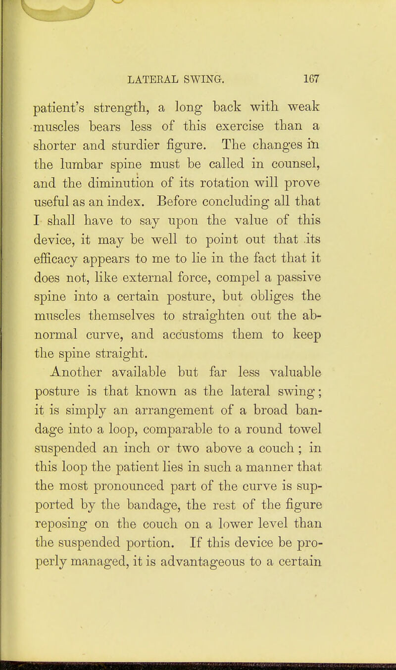 patient's strengtli, a long back with weak muscles bears less of this exercise than a shorter and sturdier figure. The changes in the lumbar spine must be called in counsel, and the diminution of its rotation will prove useful as an index. Before concluding all that I shall have to say upon the value of this device, it may be well to point out that its efficacy appears to me to lie in the fact that it does not, like external force, compel a passive spine into a certain posture, but obliges the muscles themselves to straighten out the ab- normal curve, and accustoms them to keep the spine straight. Another available but far less valuable posture is that known as the lateral swing; it is simply an arrangement of a broad ban- dage into a loop, comparable to a round towel suspended an inch or two above a couch ; in this loop the patient lies in such a manner that the most pronounced part of the curve is sup- ported by the bandage, the rest of the figure reposing on the couch on a lower level than the suspended portion. If this device be pro- perly managed, it is advantageous to a certain