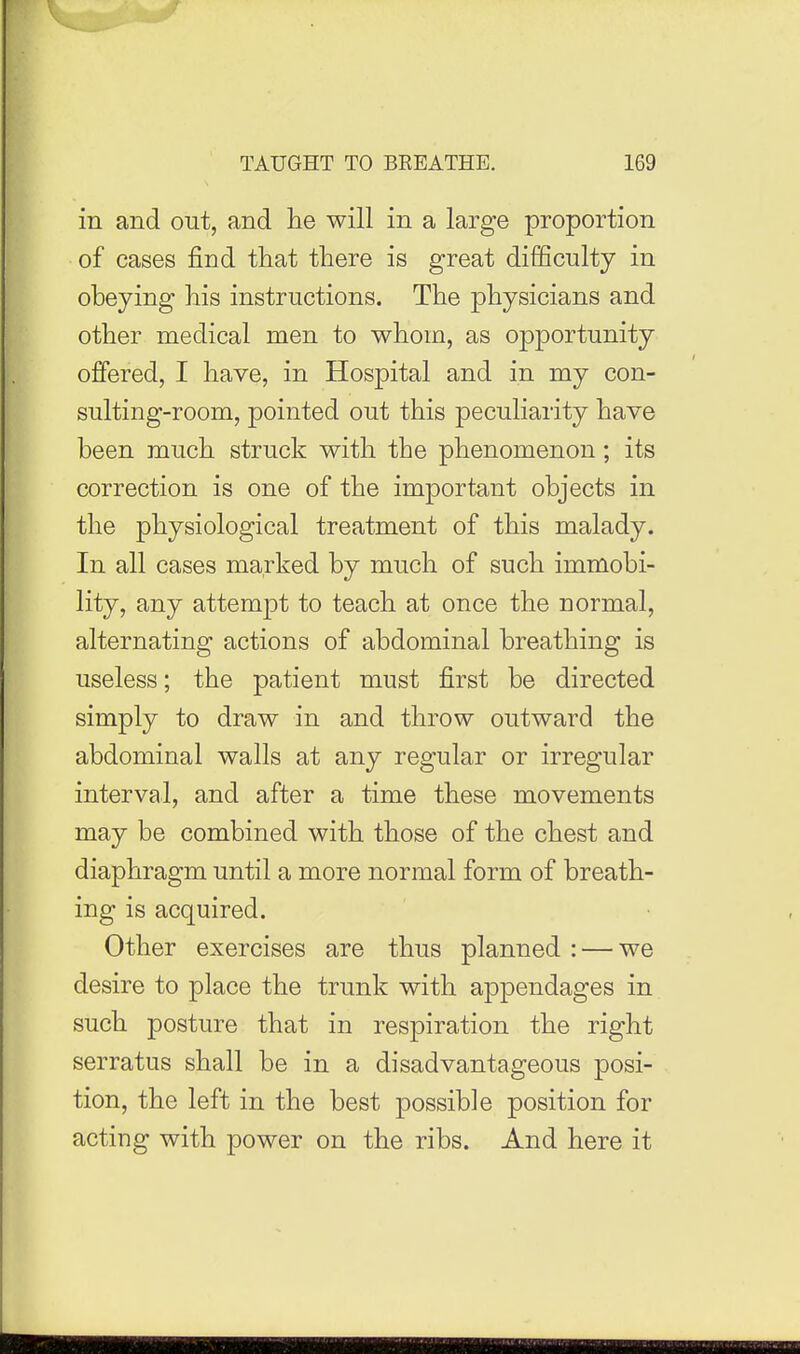 in and out, and lie will in a large proportion of cases find that there is great difficulty in obeying his instructions. The physicians and other medical men to whom, as opportunity offered, I have, in Hospital and in my con- sulting-room, pointed out this peculiarity have been much struck with the phenomenon; its correction is one of the important objects in the physiological treatment of this malady. In all cases marked by much of such immobi- lity, any attempt to teach at once the normal, alternating actions of abdominal breathing is useless; the patient must first be directed simply to draw in and throw outward the abdominal walls at any regular or irregular interval, and after a time these movements may be combined with those of the chest and diaphragm until a more normal form of breath- ing is acquired. Other exercises are thus planned : — we desire to place the trunk with appendages in such posture that in respiration the right serratus shall be in a disadvantageous posi- tion, the left in the best possible position for acting with power on the ribs. And here it