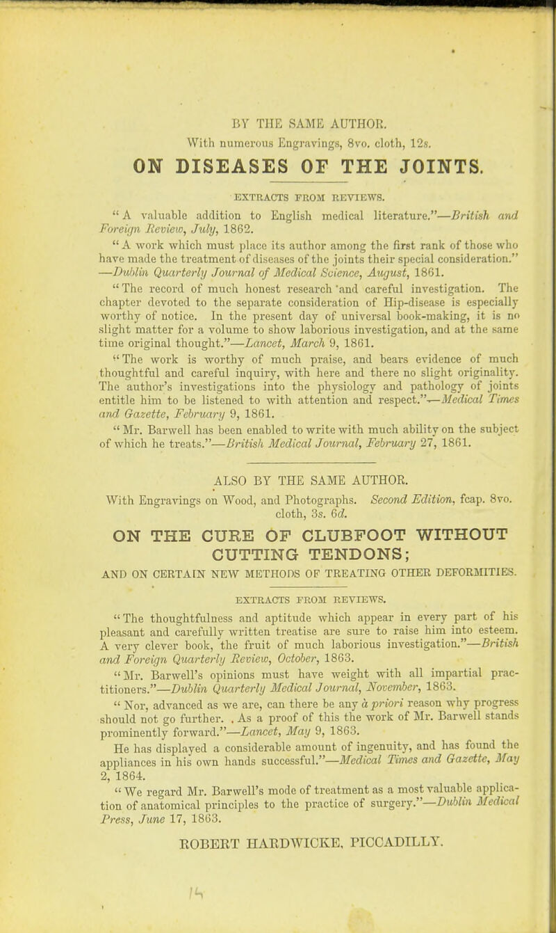 BY THE SAME AUTHOR. With numerous Engravings, 8vo. cloth, 12s. ON DISEASES OF THE JOINTS. EXTRACTS PROM REVIEWS.  A valuable addition to English medical literature.—British and Foreign Review, July, 1862.  A work which must place its author among the first rank of those who have made the treatment of diseases of the joints their special consideration. —Dublin Quarterly Journal of Medical Science, August, 1861.  The record of much honest research and careful investigation. The chapter devoted to the separate consideration of Hip-disease is especially worthy of notice. In the present day of universal book-making, it is no slight matter for a volume to show laborious investigation, and at the same time original thought.—Lancet, March 9, 1861. ^' The woi'k is worthy of much praise, and bears evidence of much thoughtful and careful inquiry, with here and there no slight originality. The author's investigations into the physiology and pathology of joints entitle him to be listened to with attention and respect.--—J/erfica/ Times and Gazette, February 9, 1861.  Mr. Barwell has been enabled to write with much ability on the subject of which he treats.—British Medical Journal, February 27, 1861. ALSO BY THE SAME AUTHOR. With Engravings on Wood, and Photographs. Second Edition, fcap. 8vo. cloth, 3s. Qd. ON THE CURE OF CLUBFOOT WITHOUT CUTTING TENDONS; AND ON CERTAIN NEW METHODS OF TREATING OTHER DEFORMITIES. EXTRACTS FROM REVIEWS. The thoughtfulness and aptitude which appear in every part of his pleasant and carefully written treatise are sure to raise him into esteem. A very clever book, the fruit of much laborious investigation.—British and Foreign Quarterly Review, October, 1863. Mr. Barwell's opinions must have weight with all impartial prac- titioners.—Dublin Quarterly Medical Journal, November, 1863.  Nor, advanced as we are, can there be any a priori reason why progress should not go further. . As a proof of this the work of Jlr. Barwell stands prominently forward.—Lancet, May 9, 1863. He has displayed a considerable amount of ingenuity, and has found the appliances in his own hands successful.—ife(iica? Times and Gazette, May 2, 1864.  We regard Mr. Barwell's mode of treatment as a most valuable applica- tion of anatomical principles to the practice of surgery.—-OmWui Medical Press, June 17, 1863. ROBERT HARDWICKE, PICCADILLY.