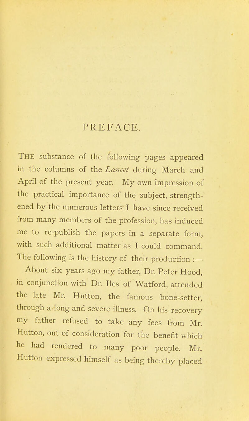 PREFACE. The substance of the following pages appeared in the columns of the Lancet during March and April of the present year. My own impression of the practical importance of the subject, strength- ened by the numerous letters I have since received from many members of the profession, has induced me to re-publish the papers in a separate form, with such additional matter as I could command. The following is the history of their production :— About six years ago my father, Dr. Peter Hood, in conjunction with Dr. lies of Watford, attended the late Mr. Hutton, the famous bone-setter, through a.long and severe illness. On his recovery my father refused to take any fees from Mr. Hutton, out of consideration for the benefit which he had rendered to many poor people. Mr. Hutton expressed himself as being thereby placed