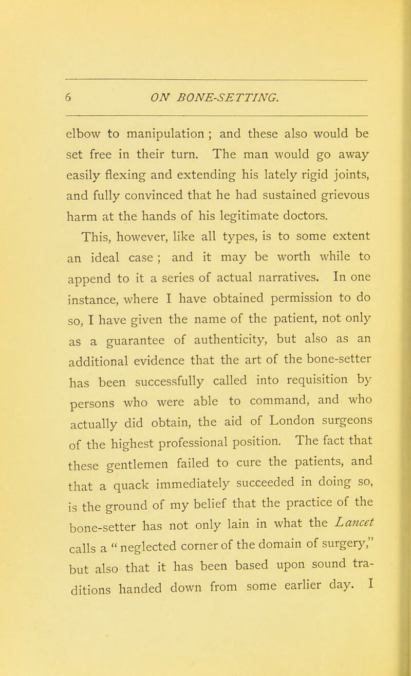 elbow to manipulation ; and these also would be set free in their turn. The man would go away easily flexing and extending his lately rigid joints, and fully convinced that he had sustained grievous harm at the hands of his legitimate doctors. This, however, like all types, is to some extent an ideal case ; and it may be worth while to append to it a series of actual narratives. In one instance, where I have obtained permission to do so, I have given the name of the patient, not only as a guarantee of authenticity, but also as an additional evidence that the art of the bone-setter has been successfully called into requisition by persons who were able to command, and who actually did obtain, the aid of London surgeons of the highest professional position. The fact that these gentlemen failed to cure the patients, and that a quack immediately succeeded in doing so, is the ground of my belief that the practice of the bone-setter has not only lain in what the Lancet calls a  neglected corner of the domain of surgery, but also that it has been based upon sound tra- ditions handed down from some earlier day. I