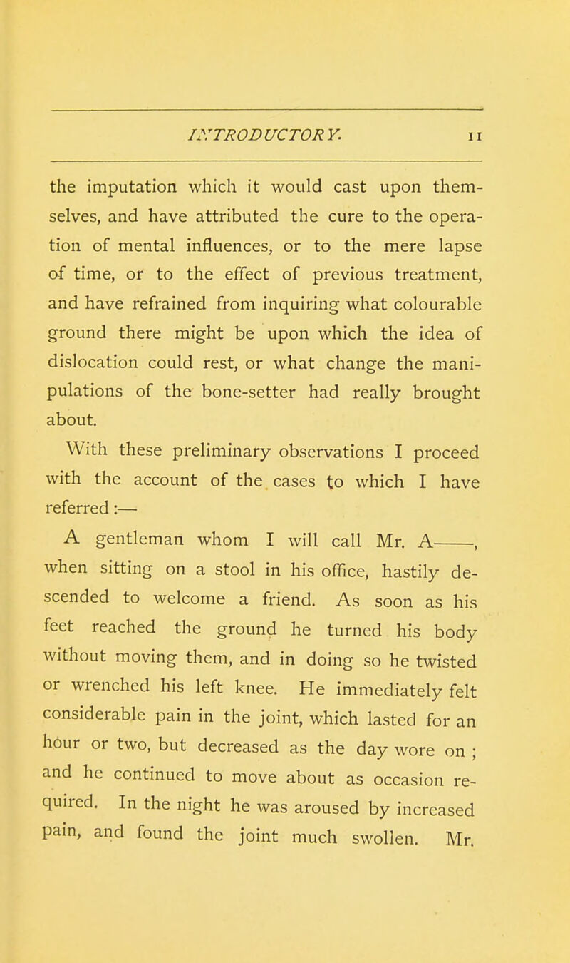 the imputation which it would cast upon them- selves, and have attributed the cure to the opera- tion of mental influences, or to the mere lapse of time, or to the effect of previous treatment, and have refrained from inquiring what colourable ground there might be upon which the idea of dislocation could rest, or what change the mani- pulations of the bone-setter had really brought about. With these preliminary observations I proceed with the account of the cases to which I have referred:— A gentleman whom I will call Mr. A , when sitting on a stool in his office, hastily de- scended to welcome a friend. As soon as his feet reached the ground he turned his body without moving them, and in doing so he twisted or wrenched his left knee. He immediately felt considerable pain in the joint, which lasted for an hour or two, but decreased as the day wore on ; and he continued to move about as occasion re- quired. In the night he was aroused by increased pain, and found the joint much swollen. Mr.