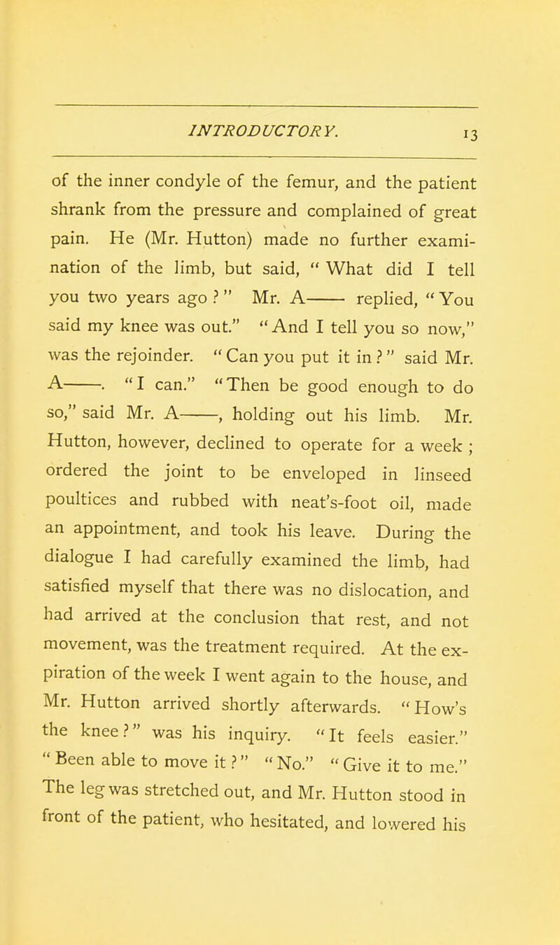 of the inner condyle of the femur, and the patient shrank from the pressure and complained of great pain. He (Mr. Hutton) made no further exami- nation of the limb, but said,  What did I tell you two years ago ?  Mr. A replied,  You said my knee was out. And I tell you so now, was the rejoinder.  Can you put it in ? said Mr. A . I can. Then be good enough to do so, said Mr. A , holding out his limb. Mr. Hutton, however, declined to operate for a week ; ordered the joint to be enveloped in linseed poultices and rubbed with neat's-foot oil, made an appointment, and took his leave. During the dialogue I had carefully examined the limb, had satisfied myself that there was no dislocation, and had arrived at the conclusion that rest, and not movement, was the treatment required. At the ex- piration of the week I went again to the house, and Mr. Hutton arrived shortly afterwards. How's the knee? was his inquiry. It feels easier.  Been able to move it ?  No.  Give it to me. The leg was stretched out, and Mr. Hutton stood in front of the patient, who hesitated, and lowered his