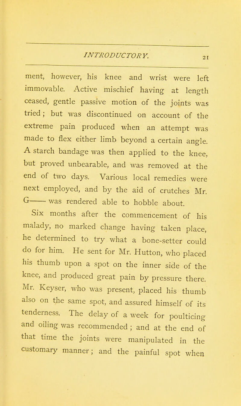 21 ment, however, his knee and wrist were left immovable. Active mischief having at length ceased, gentle passive motion of the joints was tried; but was discontinued on account of the extreme pain produced when an attempt was made to flex either limb beyond a certain angle. A starch bandage was then applied to the knee, but proved unbearable, and was removed at the end of two days. Various local remedies were next employed, and by the aid of crutches Mr. G was rendered able to hobble about. Six months after the commencement of his malady, no marked change having taken place, he determined to try what a bone-setter could do for him. He sent for Mr. Hutton, who placed his thumb upon a spot on the inner side of the knee, and produced great pain by pressure there. Mr. Keyser, who was present, placed his thumb also on the same spot, and assured himself of its tenderness. The delay of a week for poulticing and oiling was recommended ; and at the end of that time the joints were manipulated in the customary manner; and the painful spot when