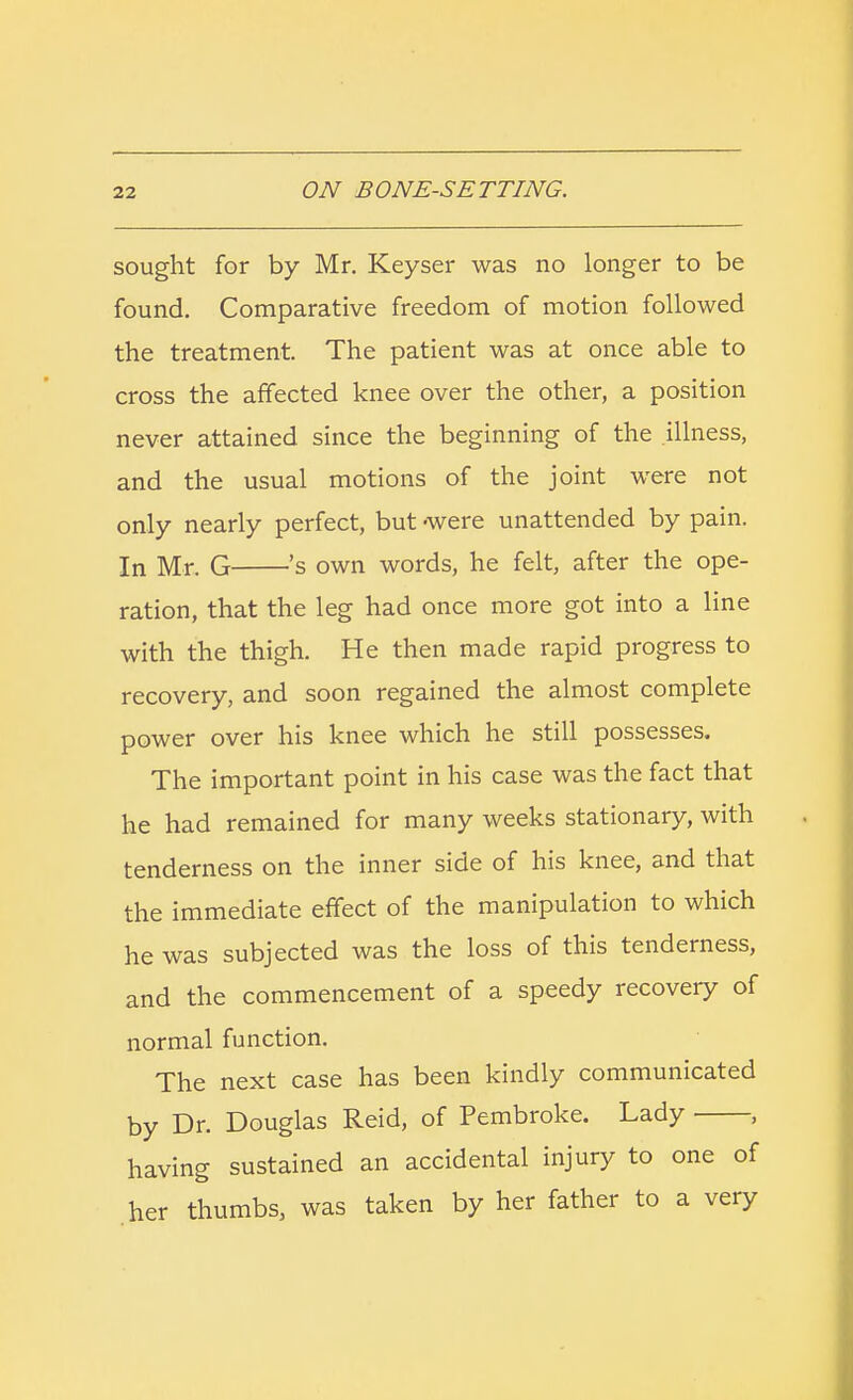 sought for by Mr. Keyser was no longer to be found. Comparative freedom of motion followed the treatment. The patient was at once able to cross the affected knee over the other, a position never attained since the beginning of the illness, and the usual motions of the joint were not only nearly perfect, but -were unattended by pain. In Mr. G 's own words, he felt, after the ope- ration, that the leg had once more got into a line with the thigh. He then made rapid progress to recovery, and soon regained the almost complete power over his knee which he still possesses. The important point in his case was the fact that he had remained for many weeks stationary, with tenderness on the inner side of his knee, and that the immediate effect of the manipulation to which he was subjected was the loss of this tenderness, and the commencement of a speedy recovery of normal function. The next case has been kindly communicated by Dr. Douglas Reid, of Pembroke. Lady , having sustained an accidental injury to one of her thumbs, was taken by her father to a very