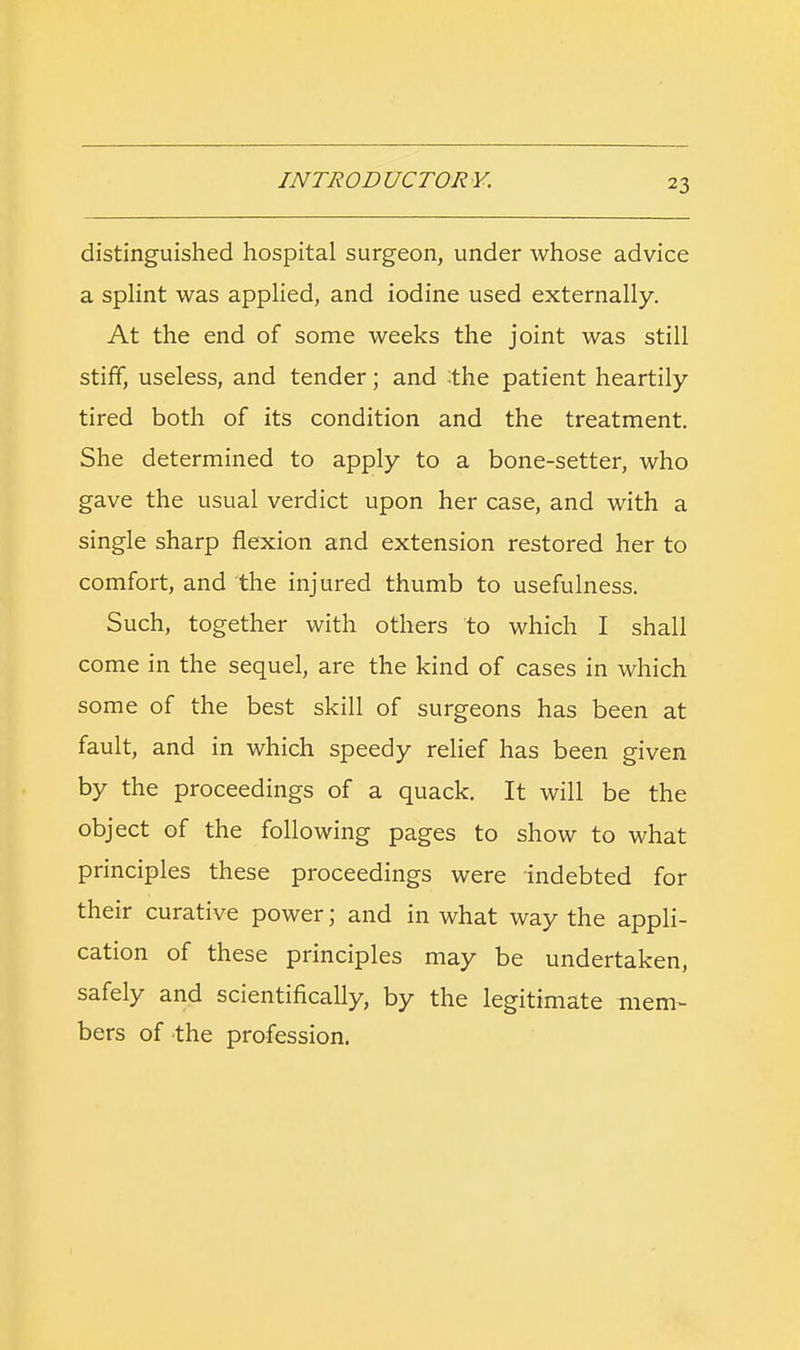 distinguished hospital surgeon, under whose advice a splint was applied, and iodine used externally. At the end of some weeks the joint was still stiff, useless, and tender; and the patient heartily tired both of its condition and the treatment. She determined to apply to a bone-setter, who gave the usual verdict upon her case, and with a single sharp flexion and extension restored her to comfort, and the injured thumb to usefulness. Such, together with others to which I shall come in the sequel, are the kind of cases in which some of the best skill of surgeons has been at fault, and in which speedy relief has been given by the proceedings of a quack. It will be the object of the following pages to show to what principles these proceedings were indebted for their curative power; and in what way the appli- cation of these principles may be undertaken, safely and scientifically, by the legitimate mem- bers of the profession.