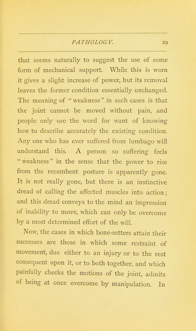 that seems naturally to suggest the use of some form of mechanical support. While this is worn it gives a slight increase of power, but its removal leaves the former condition essentially unchanged. The meaning of  weakness  in such cases is that the joint cannot be moved without pain, and people only use the word for want of knowing how to describe accurately the existing condition. Any one who has ever suffered from lumbago will understand this. A person so suffering feels weakness in the sense that the power to rise from the recumbent posture is apparently gone. It is not really gone, but there is an instinctive dread of calling the affected muscles into action; and this dread conveys to the mind an impression of inability to move, which can only be overcome by a most determined effort of the will. Now, the cases in which bone-setters attain their successes are those in which some restraint of movement, due either to an injury or to the rest consequent upon it, or to both together, and which painfully checks the motions of the joint, admits of being at once overcome by manipulation. In