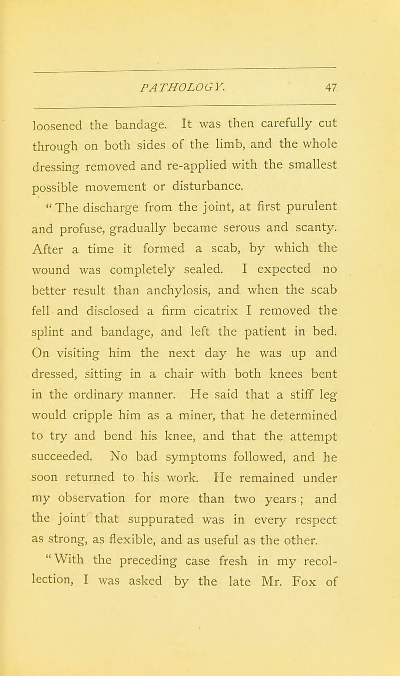 loosened the bandage. It was then carefully cut through on both sides of the limb, and the whole dressing removed and re-applied with the smallest possible movement or disturbance. The discharge from the joint, at first purulent and profuse, gradually became serous and scanty. After a time it formed a scab, by which the wound was completely sealed. I expected no better result than anchylosis, and when the scab fell and disclosed a firm cicatrix I removed the splint and bandage, and left the patient in bed. On visiting him the next day he was up and dressed, sitting in a chair with both knees bent in the ordinary manner. He said that a stiff leg would cripple him as a miner, that he determined to try and bend his knee, and that the attempt succeeded. No bad symptoms followed, and he soon returned to his work. He remained under my observation for more than two years; and the joint that suppurated was in every respect as strong, as flexible, and as useful as the other. With the preceding case fresh in my recol- lection, I was asked by the late Mr. Fox of