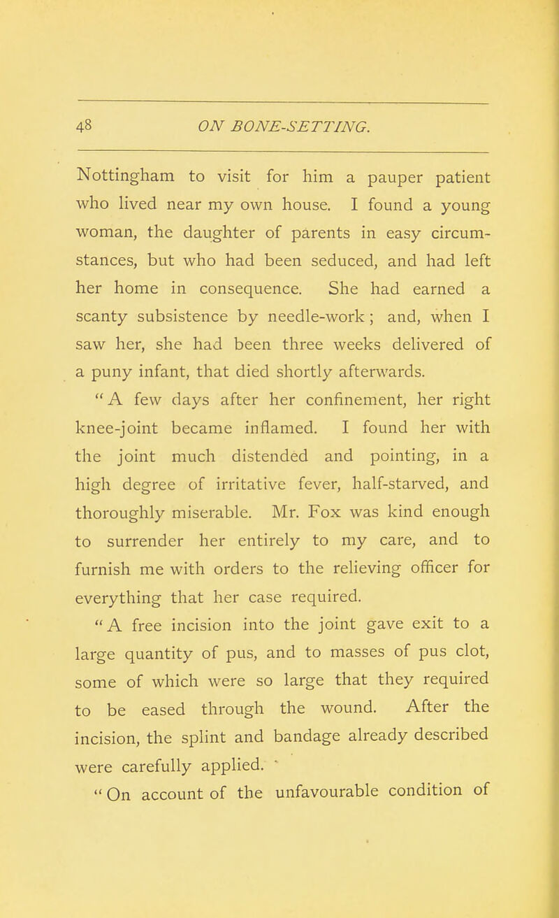 Nottingham to visit for him a pauper patient who lived near my own house. I found a young woman, the daughter of parents in easy circum- stances, but who had been seduced, and had left her home in consequence. She had earned a scanty subsistence by needle-work ; and, when I saw her, she had been three weeks delivered of a puny infant, that died shortly afterwards. A few days after her confinement, her right knee-joint became inflamed. I found her with the joint much distended and pointing, in a high degree of irritative fever, half-starved, and thoroughly miserable. Mr. Fox was kind enough to surrender her entirely to my care, and to furnish me with orders to the relieving officer for everything that her case required. A free incision into the joint gave exit to a large quantity of pus, and to masses of pus clot, some of which were so large that they required to be eased through the wound. After the incision, the splint and bandage already described were carefully applied.  On account of the unfavourable condition of