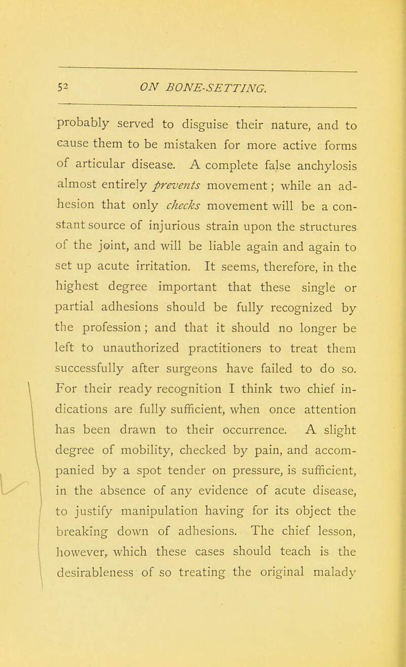 probably served to disguise their nature, and to cause them to be mistaken for more active forms of articular disease. A complete false anchylosis almost entirely prevents movement; while an ad- hesion that only checks movement will be a con- stant source of injurious strain upon the structures of the joint, and will be liable again and again to set up acute irritation. It seems, therefore, in the highest degree important that these single or partial adhesions should be fully recognized by the profession; and that it should no longer be left to unauthorized practitioners to treat them successfully after surgeons have failed to do so. For their ready recognition I think two chief in- dications are fully sufficient, when once attention has been drawn to their occurrence. A slight degree of mobility, checked by pain, and accom- panied by a spot tender on pressure, is sufficient, in the absence of any evidence of acute disease, to justify manipulation having for its object the breaking down of adhesions. The chief lesson, however, which these cases should teach is the desirableness of so treating the original malady