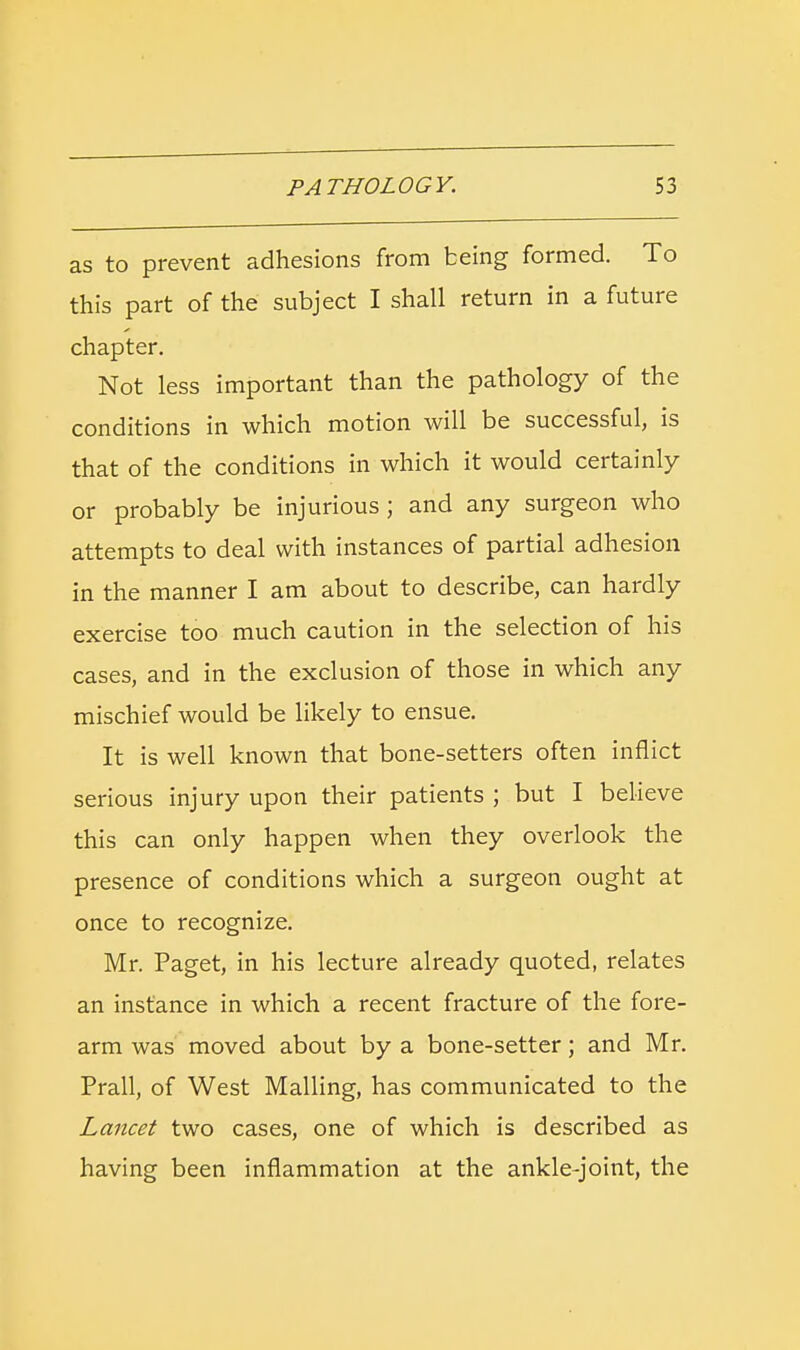 as to prevent adhesions from being formed. To this part of the subject I shall return in a future chapter. Not less important than the pathology of the conditions in which motion will be successful, is that of the conditions in which it would certainly or probably be injurious; and any surgeon who attempts to deal with instances of partial adhesion in the manner I am about to describe, can hardly exercise too much caution in the selection of his cases, and in the exclusion of those in which any mischief would be likely to ensue. It is well known that bone-setters often inflict serious injury upon their patients ; but I believe this can only happen when they overlook the presence of conditions which a surgeon ought at once to recognize. Mr. Paget, in his lecture already quoted, relates an instance in which a recent fracture of the fore- arm was moved about by a bone-setter; and Mr. Prall, of West Mailing, has communicated to the Lancet two cases, one of which is described as having been inflammation at the ankle-joint, the