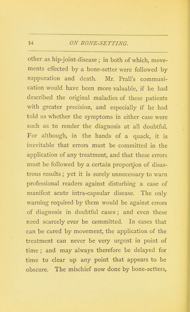 other as hip-joint-disease ; in both of which, move- ments effected by a bone-setter were followed by- suppuration and death. Mr. Prall's communi- cation would have been more valuable, if he had described the original maladies of these patients with greater precision, and especially if he had told us whether the symptoms in either case were such as to render the diagnosis at all doubtful. For although, in the hands of a quack, it is inevitable that errors must be committed in the application of any treatment, and that these errors must be followed by a certain proportion of disas- trous results ; yet it is surely unnecessary to warn professional readers against disturbing a case of manifest acute intra-capsular disease. The only warning required by them would be against errors of diagnosis in doubtful cases; and even these need scarcely ever be committed. In cases that can be cured by movement, the application of the treatment can never be very urgent in point of time ; and may always therefore be delayed for time to clear up any point that appears to be obscure. The mischief now done by bone-setters,