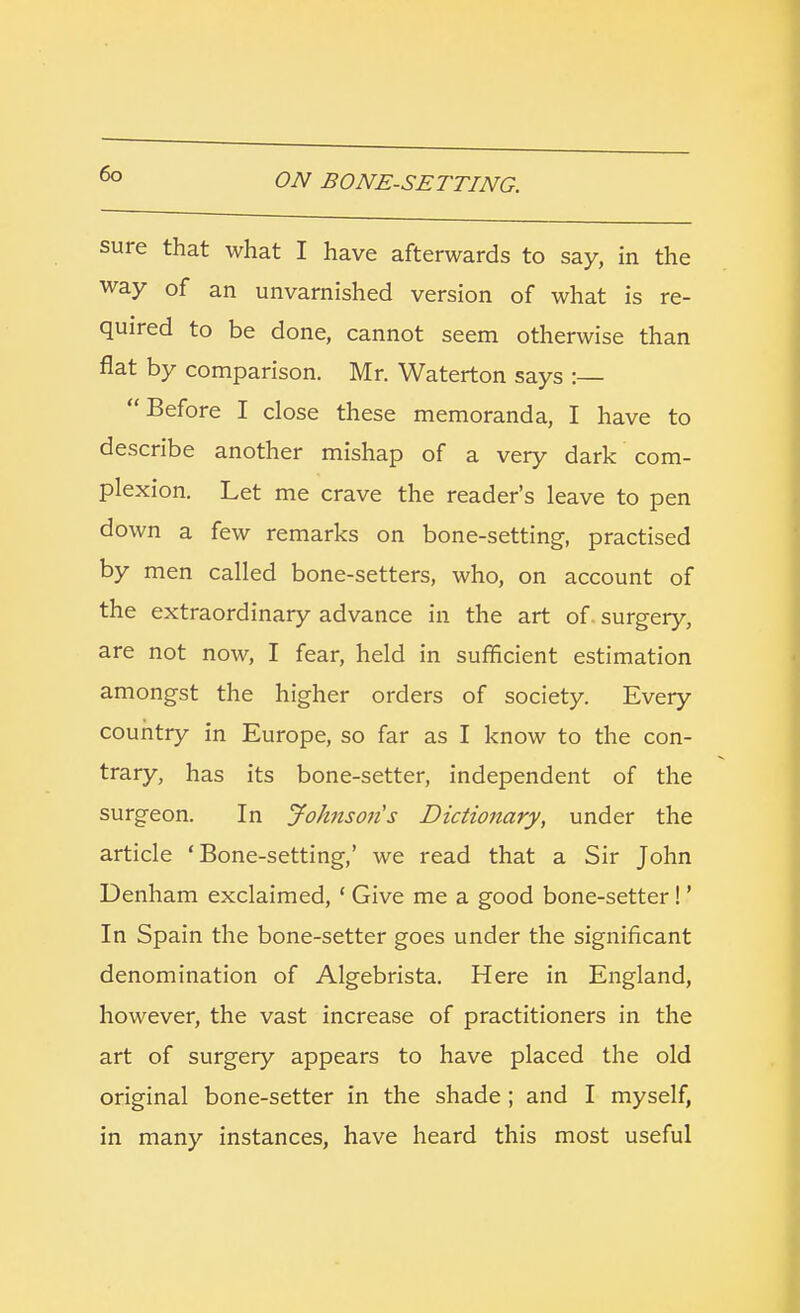 sure that what I have afterwards to say, in the way of an unvarnished version of what is re- quired to be done, cannot seem otherwise than flat by comparison. Mr. Waterton says :— Before I close these memoranda, I have to describe another mishap of a very dark com- plexion. Let me crave the reader's leave to pen down a few remarks on bone-setting, practised by men called bone-setters, who, on account of the extraordinary advance in the art of surgery, are not now, I fear, held in sufficient estimation amongst the higher orders of society. Every country in Europe, so far as I know to the con- trary, has its bone-setter, independent of the surgeon. In Johnson's Dictionary, under the article 'Bone-setting,' we read that a Sir John Denham exclaimed, ' Give me a good bone-setter!' In Spain the bone-setter goes under the significant denomination of Algebrista. Here in England, however, the vast increase of practitioners in the art of surgery appears to have placed the old original bone-setter in the shade; and I myself, in many instances, have heard this most useful