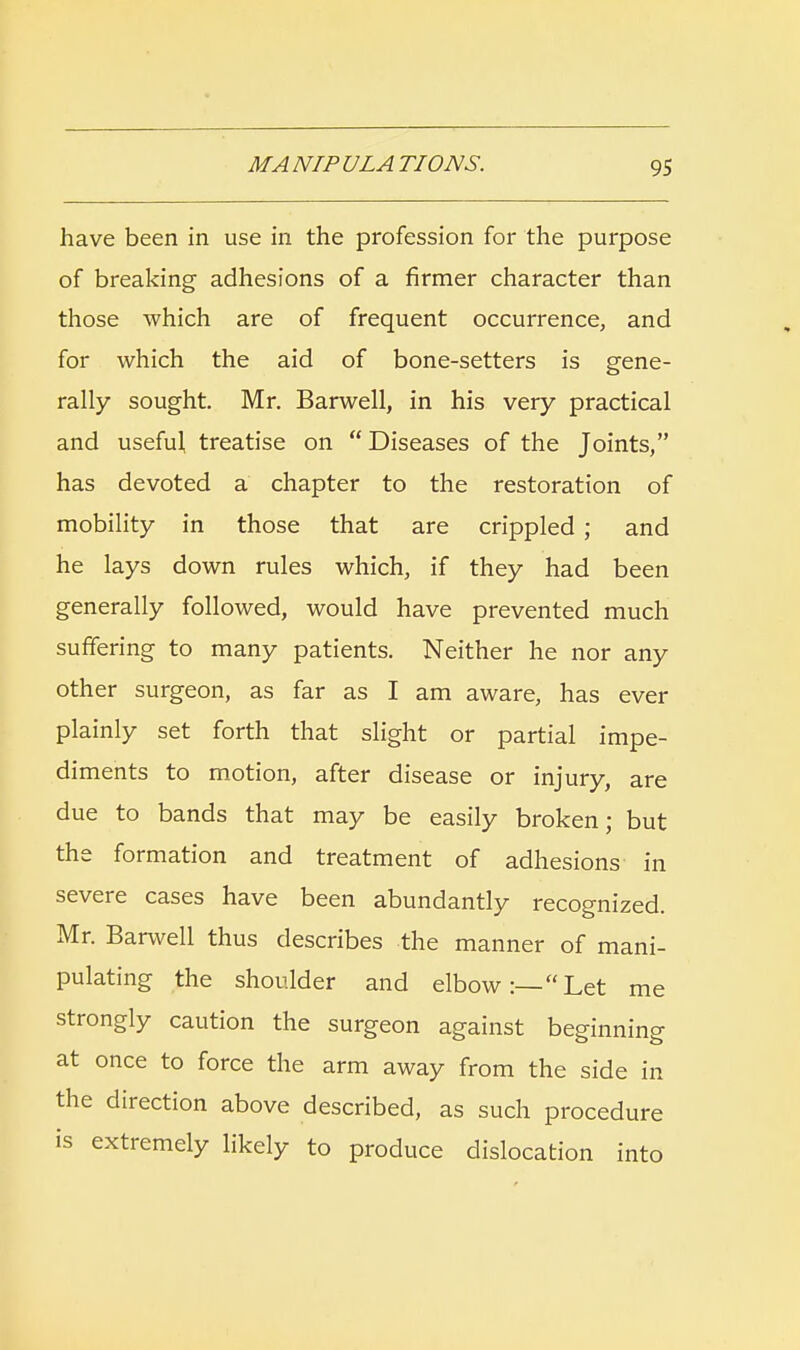 have been in use in the profession for the purpose of breaking adhesions of a firmer character than those which are of frequent occurrence, and for which the aid of bone-setters is gene- rally sought. Mr. Barwell, in his very practical and useful treatise on Diseases of the Joints/' has devoted a chapter to the restoration of mobility in those that are crippled; and he lays down rules which, if they had been generally followed, would have prevented much suffering to many patients. Neither he nor any other surgeon, as far as I am aware, has ever plainly set forth that slight or partial impe- diments to motion, after disease or injury, are due to bands that may be easily broken; but the formation and treatment of adhesions in severe cases have been abundantly recognized. Mr. Barwell thus describes the manner of mani- pulating the shoulder and elbow:—Let me strongly caution the surgeon against beginning at once to force the arm away from the side in the direction above described, as such procedure is extremely likely to produce dislocation into