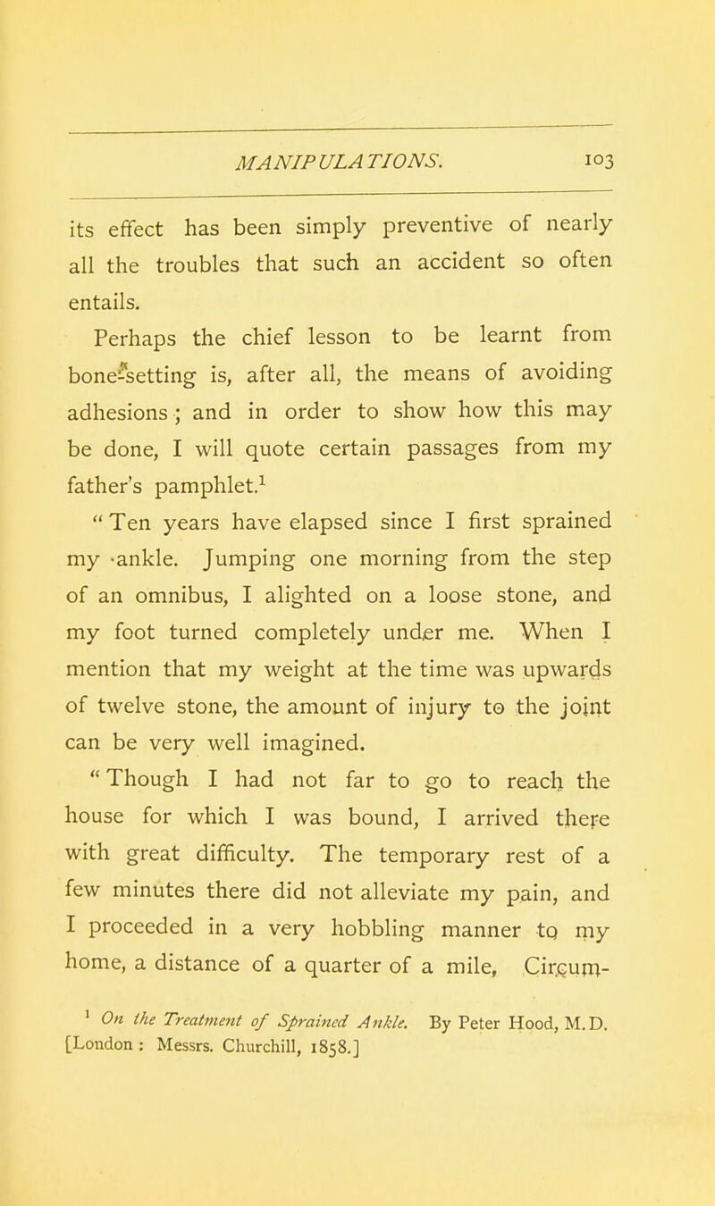 its effect has been simply preventive of nearly all the troubles that such an accident so often entails. Perhaps the chief lesson to be learnt from bone-setting is, after all, the means of avoiding adhesions ; and in order to show how this may be done, I will quote certain passages from my father's pamphlet.1  Ten years have elapsed since I first sprained my -ankle. Jumping one morning from the step of an omnibus, I alighted on a loose stone, and my foot turned completely under me. When I mention that my weight at the time was upwards of twelve stone, the amount of injury to the joint can be very well imagined.  Though I had not far to go to reach the house for which I was bound, I arrived there with great difficulty. The temporary rest of a few minutes there did not alleviate my pain, and I proceeded in a very hobbling manner tq my home, a distance of a quarter of a mile, Circurn- 1 On the Treatment of Sprained Ankle. By Peter Hood, M.D. [London : Messrs. Churchill, 1858.]