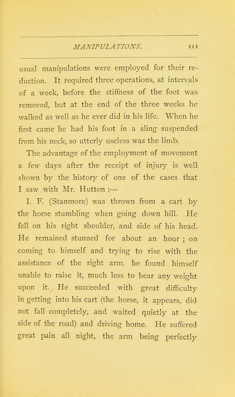 usual manipulations were employed for their re- duction. It required three operations, at intervals of a week, before the stiffness of the foot was removed, but at the end of the three weeks he walked as well as he ever did in his life. When he first came he had his foot in a sling suspended from his neck, so utterly useless was the limb. The advantage of the employment of movement a few days after the receipt of injury is well shown by the history of one of the cases that I saw with Mr. Hutton :— L F. (Stanmore) was thrown from a cart by the horse stumbling when going down hill. He fell on his right shoulder, and side of his head. He remained stunned for about an hour ; on coming to himself and trying to rise with the assistance of the right arm, he found himself unable to raise it, much less to bear any weight upon it. He succeeded with great difficulty in getting into his cart (the horse, it appears, did not fall completely, and waited quietly at the side of the road) and driving home. He suffered great pain all night, the arm being perfectly