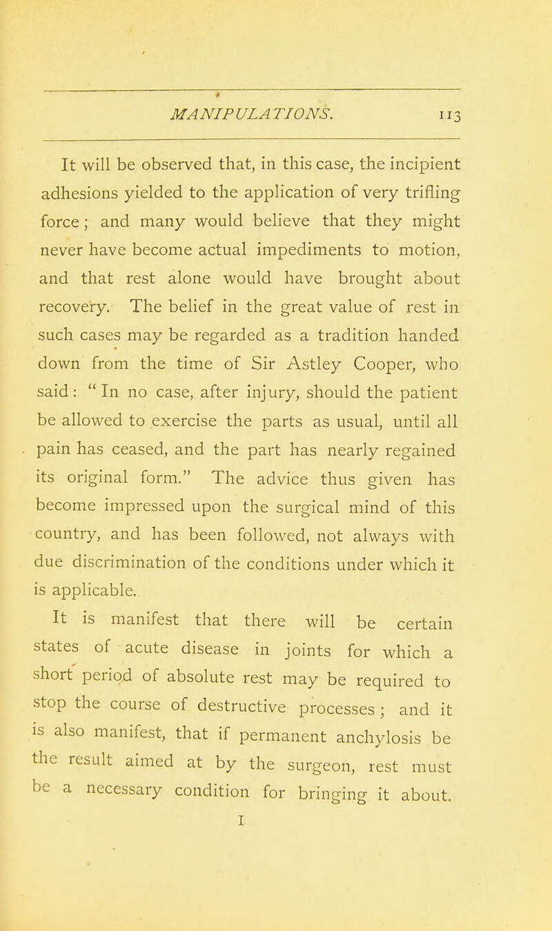 * MA NIP ULA TIONS. 3 It will be observed that, in this case, the incipient adhesions yielded to the application of very trifling force; and many would believe that they might never have become actual impediments to motion, and that rest alone would have brought about recovery. The belief in the great value of rest in such cases may be regarded as a tradition handed down from the time of Sir Astley Cooper, who said: In no case, after injury, should the patient be allowed to exercise the parts as usual, until all pain has ceased, and the part has nearly regained its original form. The advice thus given has become impressed upon the surgical mind of this country, and has been followed, not always with due discrimination of the conditions under which it is applicable. It is manifest that there will be certain states of acute disease in joints for which a short period of absolute rest may be required to stop the course of destructive processes ; and it is also manifest, that if permanent anchylosis be the result aimed at by the surgeon, rest must be a necessary condition for bringing it about. I