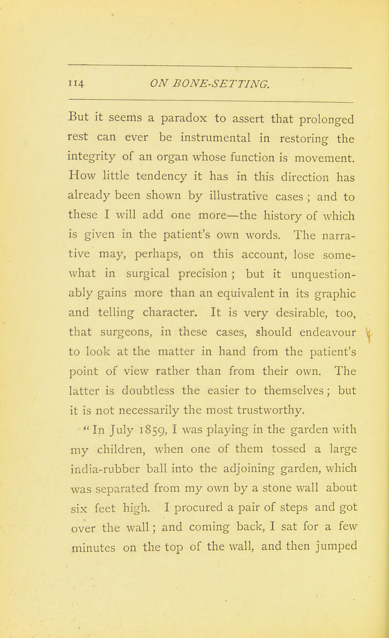 But it seems a paradox to assert that prolonged rest can ever be instrumental in restoring the integrity of an organ whose function is movement. How little tendency it has in this direction has already been shown by illustrative cases ; and to these I will add one more—the history of which is given in the patient's own words. The narra- tive may, perhaps, on this account, lose some- what in surgical precision ; but it unquestion- ably gains more than an equivalent in its graphic and telling character. It is very desirable, too, that surgeons, in these cases, should endeavour to look at the matter in hand from the patient's point of view rather than from their own. The latter is doubtless the easier to themselves; but it is not necessarily the most trustworthy.  In July 1859, I was playing in the garden with my children, when one of them tossed a large india-rubber ball into the adjoining garden, which was separated from my own by a stone wall about six feet high. I procured a pair of steps and got over the wall; and coming back, I sat for a few minutes on the top of the wall, and then jumped