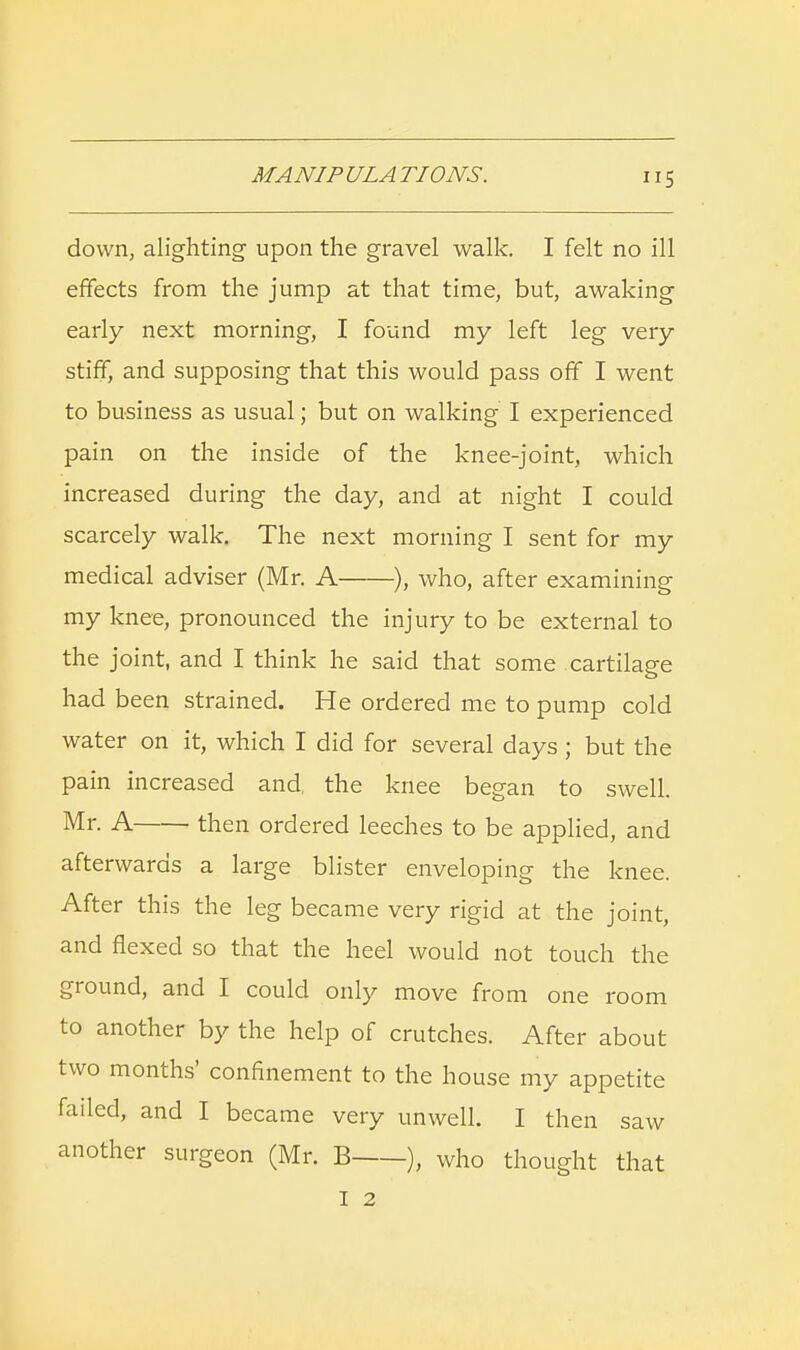 down, alighting upon the gravel walk. I felt no ill effects from the jump at that time, but, awaking early next morning, I found my left leg very stiff, and supposing that this would pass off I went to business as usual; but on walking I experienced pain on the inside of the knee-joint, which increased during the day, and at night I could scarcely walk. The next morning I sent for my medical adviser (Mr. A ), who, after examining my knee, pronounced the injury to be external to the joint, and I think he said that some cartilage had been strained. He ordered me to pump cold water on it, which I did for several days; but the pain increased and, the knee began to swell. Mr- A then ordered leeches to be applied, and afterwards a large blister enveloping the knee. After this the leg became very rigid at the joint, and flexed so that the heel would not touch the ground, and I could only move from one room to another by the help of crutches. After about two months' confinement to the house my appetite failed, and I became very unwell. I then saw another surgeon (Mr. B ), who thought that I 2