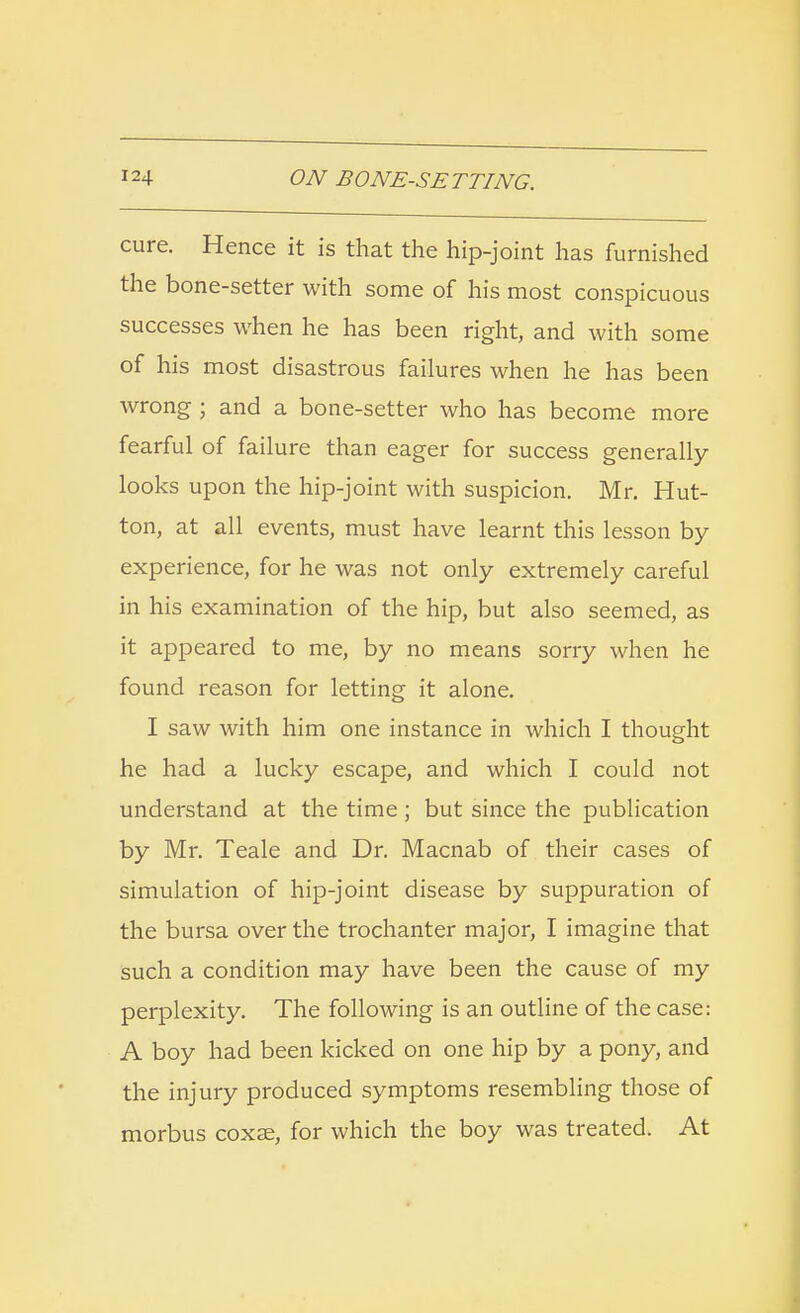 cure. Hence it is that the hip-joint has furnished the bone-setter with some of his most conspicuous successes when he has been right, and with some of his most disastrous failures when he has been wrong ; and a bone-setter who has become more fearful of failure than eager for success generally looks upon the hip-joint with suspicion. Mr. Hut- ton, at all events, must have learnt this lesson by experience, for he was not only extremely careful in his examination of the hip, but also seemed, as it appeared to me, by no means sorry when he found reason for letting it alone. I saw with him one instance in which I thought he had a lucky escape, and which I could not understand at the time; but since the publication by Mr. Teale and Dr. Macnab of their cases of simulation of hip-joint disease by suppuration of the bursa over the trochanter major, I imagine that such a condition may have been the cause of my perplexity. The following is an outline of the case: A boy had been kicked on one hip by a pony, and the injury produced symptoms resembling those of morbus coxae, for which the boy was treated. At