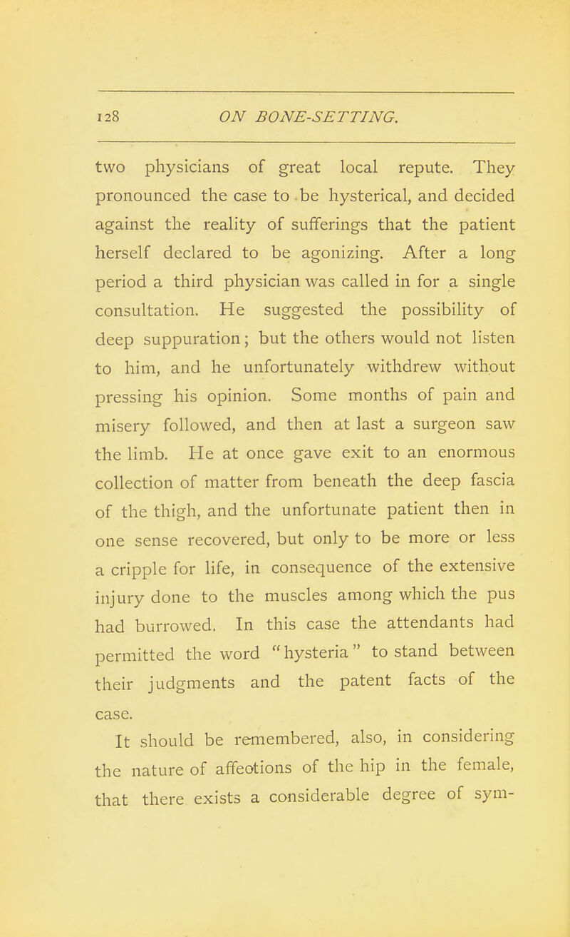 two physicians of great local repute. They pronounced the case to be hysterical, and decided against the reality of sufferings that the patient herself declared to be agonizing. After a long period a third physician was called in for a single consultation. He suggested the possibility of deep suppuration; but the others would not listen to him, and he unfortunately withdrew without pressing his opinion. Some months of pain and misery followed, and then at last a surgeon saw the limb. He at once gave exit to an enormous collection of matter from beneath the deep fascia of the thigh, and the unfortunate patient then in one sense recovered, but only to be more or less a cripple for life, in consequence of the extensive injury done to the muscles among which the pus had burrowed. In this case the attendants had permitted the word  hysteria to stand between their judgments and the patent facts of the case. It should be remembered, also, in considering the nature of affeotions of the hip in the female, that there exists a considerable degree of sym-