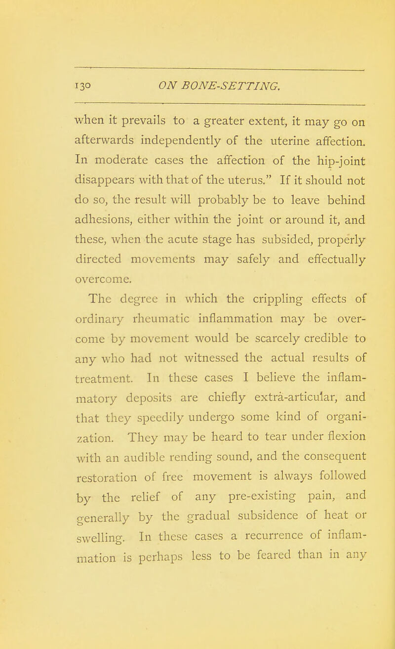 when it prevails to a greater extent, it may go on afterwards independently of the uterine affection. In moderate cases the affection of the hip-joint disappears with that of the uterus. If it should not do so, the result will probably be to leave behind adhesions, either within the joint or around it, and these, when the acute stage has subsided, properly directed movements may safely and effectually overcome. The degree in which the crippling effects of ordinary rheumatic inflammation may be over- come by movement would be scarcely credible to any who had not witnessed the actual results of treatment. In these cases I believe the inflam- matory deposits are chiefly extra-articular, and that they speedily undergo some kind of organi- zation. They may be heard to tear under flexion with an audible rending sound, and the consequent restoration of free movement is always followed by the relief of any pre-existing pain, and generally by the gradual subsidence of heat or swelling. In these cases a recurrence of inflam- mation is perhaps less to be feared than in any