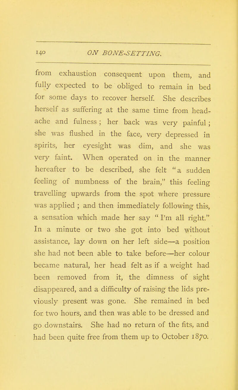 from exhaustion consequent upon them, and fully expected to be obliged to remain in bed for some days to recover herself. She describes herself as suffering at the same time from head- ache and fulness ; her back was very painful; she was flushed in the face, very depressed in spirits, her eyesight was dim, and she was very faint. When operated on in the manner hereafter to be described, she felt a sudden feeling of numbness of the brain, this feeling travelling upwards from the spot where pressure was applied ; and then immediately following this, a sensation which made her say  I'm all right. In a minute or two she got into bed without assistance, lay down on her left side—a position she had not been able to take before—her colour became natural, her head felt as if a weight had been removed from it, the dimness of sight disappeared, and a difficulty of raising the lids pre- viously present was gone. She remained in bed for two hours, and then was able to be dressed and go downstairs. She had no return of the fits, and had been quite free from them up to October 1870.