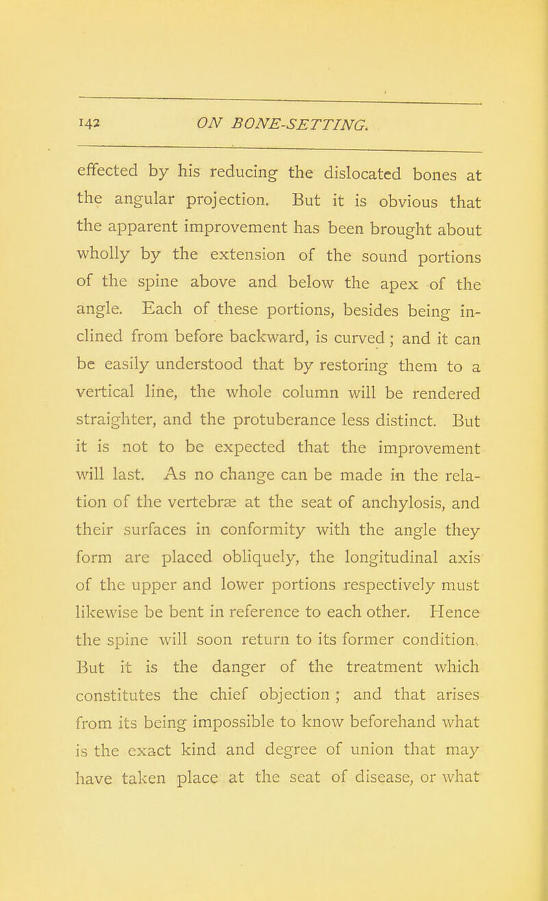 effected by his reducing the dislocated bones at the angular projection. But it is obvious that the apparent improvement has been brought about wholly by the extension of the sound portions of the spine above and below the apex of the angle. Each of these portions, besides being in- clined from before backward, is curved ; and it can be easily understood that by restoring them to a vertical line, the whole column will be rendered straighter, and the protuberance less distinct. But it is not to be expected that the improvement will last. As no change can be made in the rela- tion of the vertebrae at the seat of anchylosis, and their surfaces in conformity with the angle they form are placed obliquely, the longitudinal axis of the upper and lower portions respectively must likewise be bent in reference to each other. Hence the spine will soon return to its former condition But it is the danger of the treatment which constitutes the chief objection ; and that arises from its being impossible to know beforehand what is the exact kind and degree of union that may have taken place at the seat of disease, or what