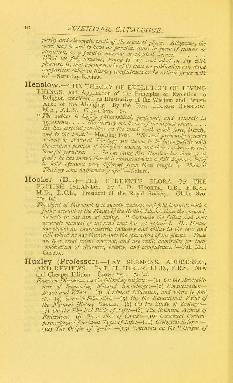 pw ity and chromatic truth of the coloured plates. Altogether, the work may be said to have no parallel, either in point of fulness or attraction, as a popular manual of physical science. . . What we feel however, bound to say, and what we say with pleasure, is, that among works of its class no publication can stand comparison other in literary completeness or in artistic grace with it. —Saturday Review. He^fT1T°W—THE THEORY OF EVOLUTION OF LIVING t, r ' Application of the Principles of Evolution to Religion considered as Illustrative of,the Wisdom and Benefi- cence of the Almighty. By the Rev. George Henslow, . M.A., F.L.S. Crown 8vo. 6s.  The author is highly philosophical, profound, and accurate in arguments. . . . His literary merits are of the highest order. . . . He has certainly written on the whole with much force, brevity, and to the point:'—Morning Post. Several previously accepted axioms of Natural Theology ai-e shown to be incompatible with the existing position of biological science, and their weakness is well brought forward. . . . In one thing Mr. Hensloiv has done great good: he has shown that it is consistent with a full dogmatic belief to hold opinions very different from those taught as Natural Theology some half century ago.—Nature. Hooker (Dr.)—THE STUDENT'S FLORA OF THE BRITISH ISLANDS. By J. D. Hooker, C.B., F.R.S., M.D., D.C.L., President of the Royal Society. Globe 8vo. I or. bd. The object of this work is to supply students and f eld-botanists with a fuller account of the Hants of the British Islands than the manuals hitherto in use aim at giving.  Certainly the fullest and most accurate manual of the kind that has yet appeared. Dr. Hooker has shown his characteristic industry and ability in the care and skill which he has thrown into the characters of the plants. These are to a great extent original, and are really admirable for their combination of clearness, brevity, and completeness.—-Pall Mall Gazette. Huxley (Professor).—lay SERMONS, ADDRESSES, AND REVIEWS. By T. H. Huxley, LL.D., F.R.S. New and Cheaper Edition. Crown 8vo. Js. 6d. Fourteen Discourses on the following subjects:—(i) On the Advisable- ness of Improving Natural Knowledge:—(2) Emancipation— Black and White :—(3) A Liberal Education, and where to find it:—(4) Scientific Education:—(5) On the Educational Value of the Natural History Sciences:—(6) On the Study of Zoology:— (7) On the Physical Basis of Life:—(8) The Scientific Aspects ol Positivism:—(9) On a Piece of Chalk:—{10) Geological Contem- poraneity and Persistent Types of Life:—(11) Geological Reform:— (12) The Origin of Species:—-(13) Criticisms on the  Origin of